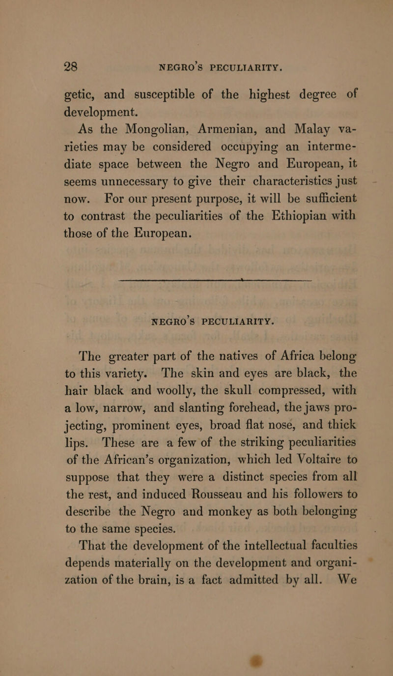 getic, and susceptible of the highest degree of development. As the Mongolian, Armenian, and Malay va- rieties may be considered occupying an interme- diate space between the Negro and European, it seems unnecessary to give their characteristics just now. For our present purpose, it will be sufficient to contrast the peculiarities of the Ethiopian with those of the European. NEGRO’S PECULIARITY. The greater part of the natives of Africa belong to this variety. The skin and eyes are black, the hair black and woolly, the skull compressed, with a low, narrow, and slanting forehead, the jaws pro- jecting, prominent eyes, broad flat nose, and thick lips. These are a few of the striking peculiarities of the African’s organization, which led Voltaire to suppose that they were a distinct species from all the rest, and induced Rousseau and his followers to describe the Negro and monkey as both belonging to the same species. That the development of the intellectual faculties depends materially on the development and organi- zation of the brain, is a fact admitted by all. We