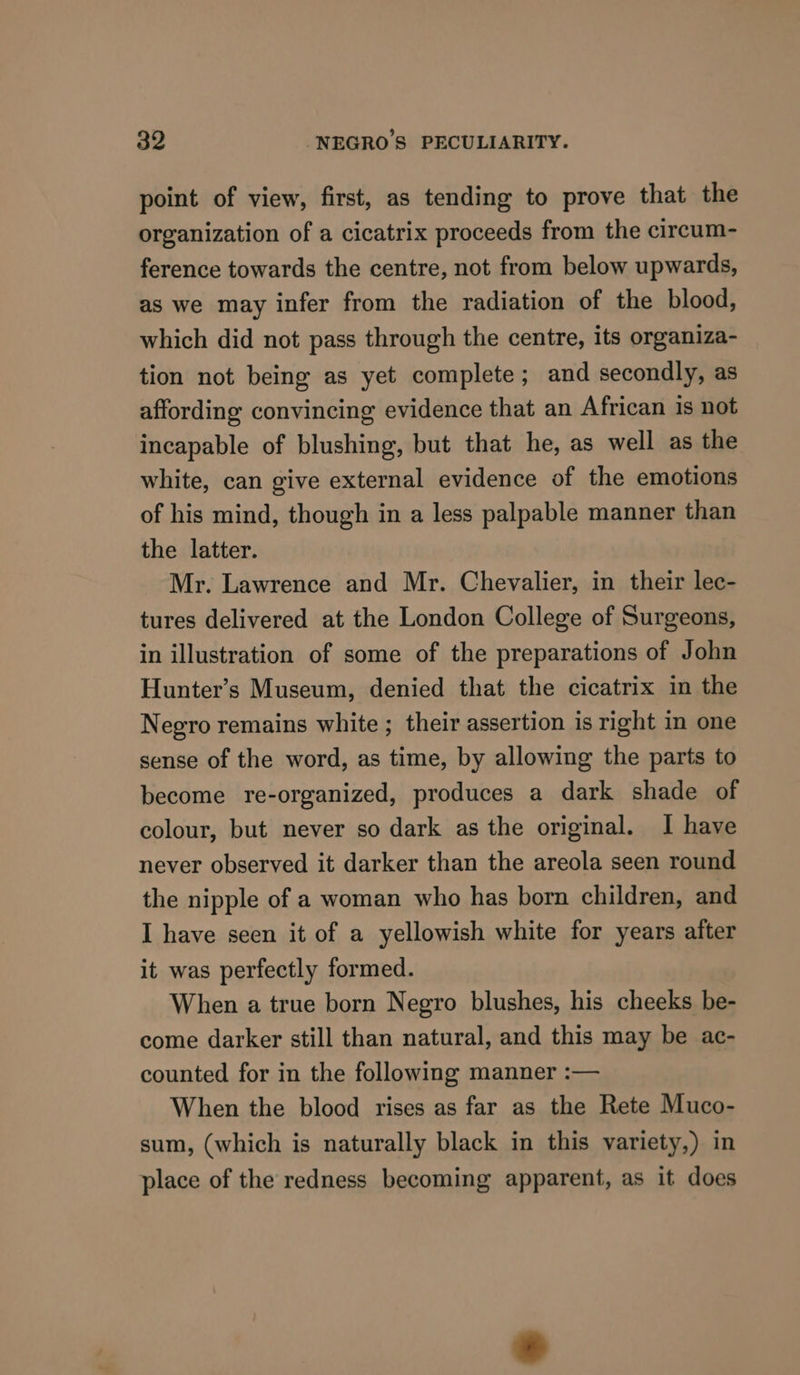 point of view, first, as tending to prove that the organization of a cicatrix proceeds from the circum- ference towards the centre, not from below upwards, as we may infer from the radiation of the blood, which did not pass through the centre, its organiza- tion not being as yet complete; and secondly, as affording convincing evidence that an African is not incapable of blushing, but that he, as well as the white, can give external evidence of the emotions of his mind, though in a less palpable manner than the latter. Mr. Lawrence and Mr. Chevalier, in their lec- tures delivered at the London College of Surgeons, in illustration of some of the preparations of John Hunter’s Museum, denied that the cicatrix in the Negro remains white ; their assertion is right in one sense of the word, as time, by allowing the parts to become re-organized, produces a dark shade of colour, but never so dark as the original. I have never observed it darker than the areola seen round the nipple of a woman who has born children, and I have seen it of a yellowish white for years after it was perfectly formed. When a true born Negro blushes, his cheeks be- come darker still than natural, and this may be ac- counted for in the following manner :— When the blood rises as far as the Rete Muco- sum, (which is naturally black in this variety,) in place of the redness becoming apparent, as it does
