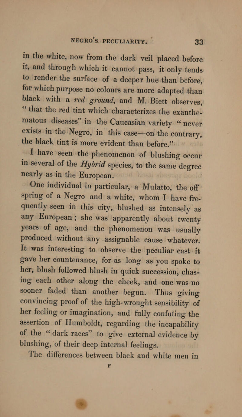 in the white, now from the dark veil placed before it, and through which it cannot pass, it only tends to render the surface of a deeper hue than before, for which purpose no colours are more adapted than black with a red ground, and M. Biett observes, “that the red tint which characterizes the exanthe- matous diseases” in the Caucasian variety “ never exists inthe Negro, in this case—on the contrary, _the black tint is more evident than before.” I have seen the phenomenon of blushing occur in several of the Hybrid species, to the same degree nearly as in the European. | One individual in particular, a Mulatto, the off spring of a Negro and a white, whom I have fre- quently seen in this city, blushed as intensely as any European ; she was apparently about twenty years of age, and the phenomenon was usually produced without any assignable cause whatever. It was interesting to observe the peculiar cast: it gave her countenance, for as long as you spoke to her, blush followed blush in quick succession, chas- ing each other along the cheek, and one was no sooner faded than another begun. Thus giving convincing proof of the high-wrought sensibility of her feeling or imagination, and fully confuting the assertion of Humboldt, regarding the incapability of the “dark races” to give external evidence by blushing, of their deep internal feelings. The differences between black and white men in F