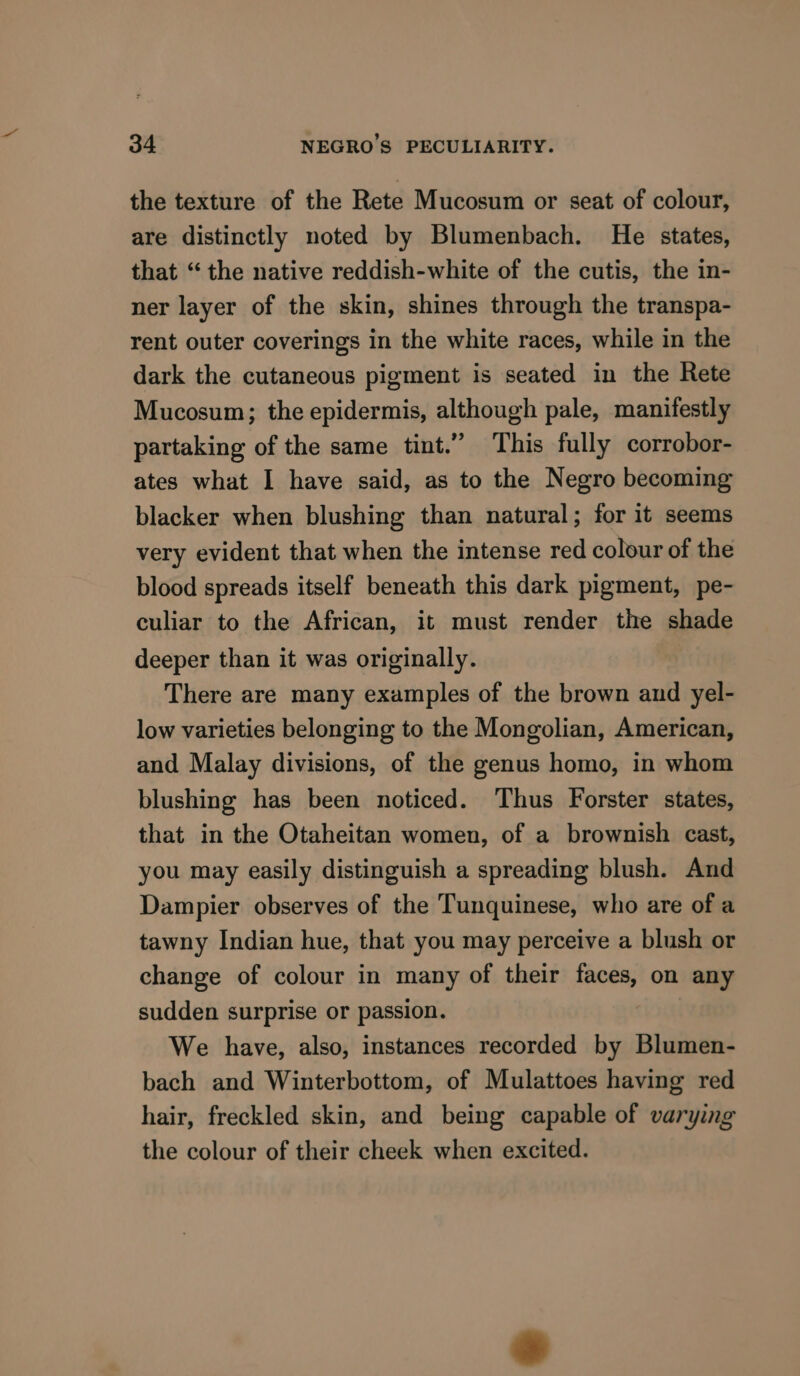 the texture of the Rete Mucosum or seat of colour, are distinctly noted by Blumenbach. He states, that “the native reddish-white of the cutis, the in- ner layer of the skin, shines through the transpa- rent outer coverings in the white races, while in the dark the cutaneous pigment is seated in the Rete Mucosum; the epidermis, although pale, manifestly partaking of the same tint.” This fully corrobor- ates what I have said, as to the Negro becoming blacker when blushing than natural; for it seems very evident that when the intense red colour of the blood spreads itself beneath this dark pigment, pe- culiar to the African, it must render the shade deeper than it was originally. There are many examples of the brown and yel- low varieties belonging to the Mongolian, American, and Malay divisions, of the genus homo, in whom blushing has been noticed. Thus Forster states, that in the Otaheitan women, of a brownish cast, you may easily distinguish a spreading blush. And Dampier observes of the Tunquinese, who are of a tawny Indian hue, that you may perceive a blush or change of colour in many of their faces, on any sudden surprise or passion. We have, also, instances recorded by Blumen- bach and Winterbottom, of Mulattoes having red hair, freckled skin, and being capable of varying the colour of their cheek when excited.
