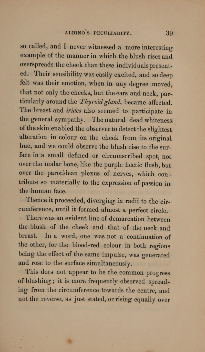 so called, and I never witnessed a more interesting example of the manner in which the blush rises and overspreads the cheek than these individuals present- ed. Their sensibility was easily excited, and so deep felt was their emotion, when in any degree moved, that not only the cheeks, but the ears and neck, par- ticularly around the Thyroid gland, became affected. The breast and rides also seemed to participate in the general sympathy. The natural dead whiteness of the skin enabled the observer to detect the slightest alteration in colour on the cheek from its original hue, and we could observe the blush rise to the sur- face in a small defined or circumscribed spot, not over the malar bone, like the purple hectic flush, but over the parotidean plexus of nerves, which con- tribute so materially to the expression of passion in the human face. Thence it proceeded, diverging in radii to the cir- cumference, until it formed almost a perfect circle. There was an evident line of demarcation between the blush of the cheek and that of the neck and breast. Ina word, one was not a continuation of the other, for the blood-red colour in both regions being the effect of the same impulse, was generated and rose to the surface simultaneously. This does not appear to be the common progress of blushing; it is more frequently observed spread- ing from the circumference towards the centre, and not the reverse, as just stated, or rising equally over