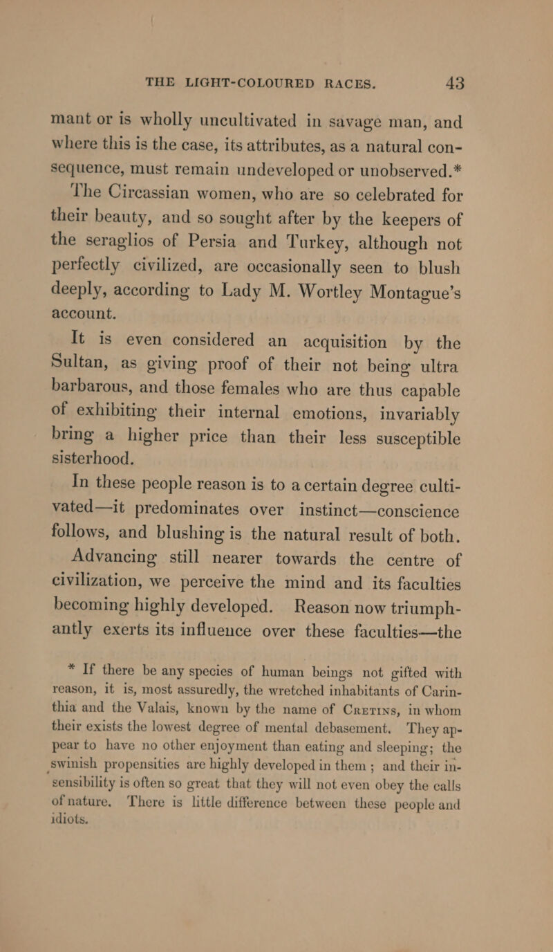 mant or is wholly uncultivated in savage man, and where this is the case, its attributes, as a natural con- sequence, must remain undeveloped or unobserved.* The Circassian women, who are so celebrated for their beauty, and so sought after by the keepers of the seraglios of Persia and Turkey, although not perfectly civilized, are occasionally seen to blush deeply, according to Lady M. Wortley Montague’s account. It is even considered an acquisition by the Sultan, as giving proof of their not being ultra barbarous, and those females who are thus capable of exhibiting their internal emotions, invariably bring a higher price than their less susceptible sisterhood. In these people reason is to a certain degree culti- vated—it predominates over instinct—conscience follows, and blushing is the natural result of both. Advancing still nearer towards the centre of civilization, we perceive the mind and its faculties becoming highly developed. Reason now triumph- antly exerts its influence over these faculties—the * If there be any species of human beings not gifted with reason, it is, most assuredly, the wretched inhabitants of Carin- thia and the Valais, known by the name of Cretrns, in whom their exists the lowest degree of mental debasement. They ap- pear to have no other enjoyment than eating and sleeping; the swinish propensities are highly developed in them ; and their in- “sensibility is often so great that they will not even obey the calls ofnature, There is little difference between these people and idiots.