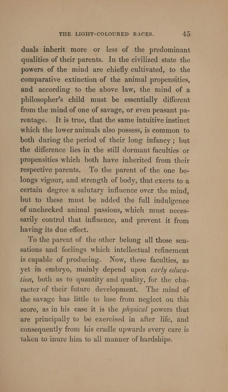 duals inherit more or less of the predominant qualities of their parents. In the civilized state the powers of the mind are chiefly cultivated, to the comparative extinction of the animal propensities, and according to the above law, the mind of a philosopher’s child must be essentially different from the mind of one of savage, or even peasant pa- rentage. It is true, that the same intuitive instinct which the lower animals also possess, is common to both during the period of their long infancy ; but the difference lies in the still dormant faculties or propensities which both have inherited from their respective parents. To the parent of the one be- longs vigour, and strength of body, that exerts to a certain degree a salutary influence over the mind, but to these must be added the full indulgence of unchecked animal passions, which must neces- sarily control that influence, and prevent it from having its due effect. To the parent of the other belong all those sen- sations and feelings which intellectual refinement is capable of producing. Now, these faculties, as yet in embryo, mainly depend upon early educa- tion, both as to quantity and quality, for the cha- racter of their future development. The mind of the savage has little to lose from neglect on this score, as in his case it is the physical powers that are principally to be exercised in after life, and consequently from his cradle upwards every care is taken to inure him to all manner of hardships.