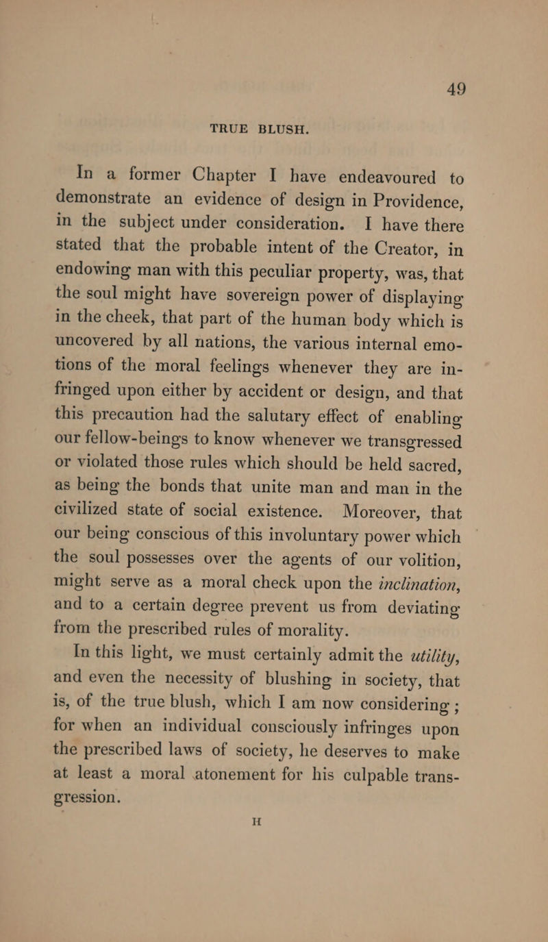 TRUE BLUSH. In a former Chapter I have endeavoured to demonstrate an evidence of design in Providence, in the subject under consideration. I have there stated that the probable intent of the Creator, in endowing man with this peculiar property, was, that the soul might have sovereign power of displaying in the cheek, that part of the human body which is uncovered by all nations, the various internal emo- tions of the moral feelings whenever they are in- fringed upon either by accident or design, and that this precaution had the salutary effect of enabling our fellow-beings to know whenever we transgressed or violated those rules which should be held sacred, as being the bonds that unite man and man in the civilized state of social existence. Moreover, that our being conscious of this involuntary power which the soul possesses over the agents of our volition, might serve as a moral check upon the inclination, and to a certain degree prevent us from deviating from the prescribed rules of morality. In this light, we must certainly admit the utility, and even the necessity of blushing in society, that is, of the true blush, which I am now considering ; for when an individual consciously infringes upon the prescribed laws of society, he deserves to make at least a moral atonement for his culpable trans- gression.
