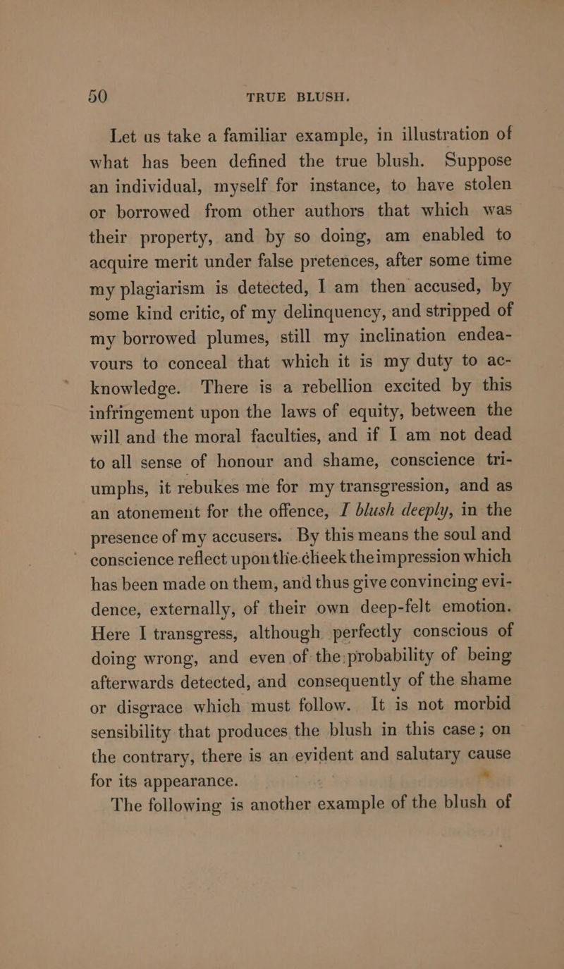 Let us take a familiar example, in illustration of what has been defined the true blush. Suppose an individual, myself for instance, to have stolen or borrowed from other authors that which was their property, and by so doing, am enabled to acquire merit under false pretences, after some time my plagiarism is detected, I am then accused, by some kind critic, of my delinquency, and stripped of my borrowed plumes, still my inclination endea- vours to conceal that which it is my duty to ac- knowledge. There is a rebellion excited by this infringement upon the laws of equity, between the will and the moral faculties, and if I am not dead to all sense of honour and shame, conscience tri- umphs, it rebukes me for my transgression, and as an atonement for the offence, I blush deeply, in the presence of my accusers. By this means the soul and ~ conscience reflect upon tlie.clieek the impression which has been made on them, and thus give convincing evi- dence, externally, of their own deep-felt emotion. Here I transgress, although perfectly conscious of doing wrong, and even of the:probability of being afterwards detected, and consequently of the shame or disgrace which must follow. It is not morbid sensibility that produces the blush in this case; on the contrary, there is an evident and salutary cause for its appearance. . The following is another example of the blush of