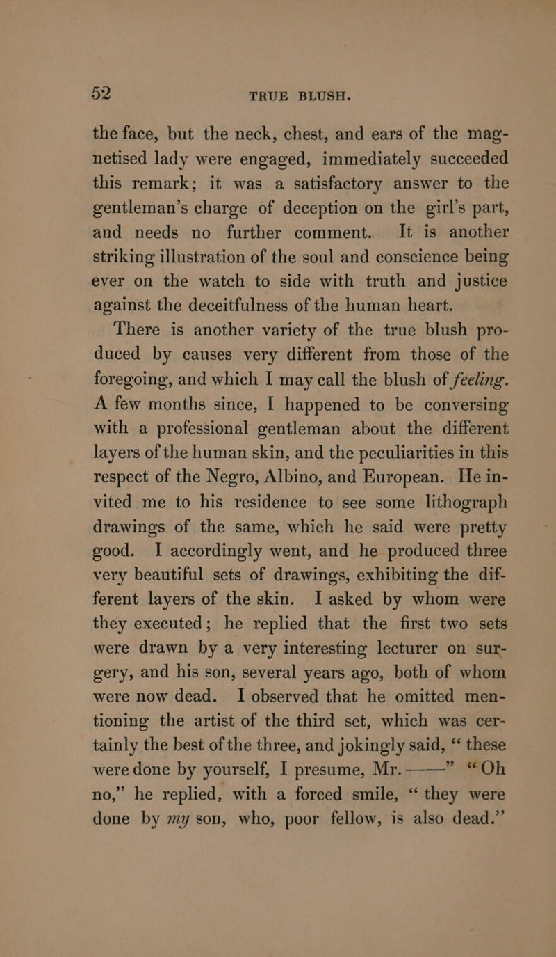 the face, but the neck, chest, and ears of the mag- netised lady were engaged, immediately succeeded this remark; it was a satisfactory answer to the gentleman’s charge of deception on the girl's part, and needs no further comment. It is another striking illustration of the soul and conscience being ever on the watch to side with truth and justice against the deceitfulness of the human heart. There is another variety of the true blush pro- duced by causes very different from those of the foregoing, and which I may call the blush of feeling. A few months since, I happened to be conversing with a professional gentleman about the different layers of the human skin, and the peculiarities in this respect of the Negro, Albino, and European. He in- vited me to his residence to see some lithograph drawings of the same, which he said were pretty good. I accordingly went, and he produced three very beautiful sets of drawings, exhibiting the dif- ferent layers of the skin. I asked by whom were they executed; he replied that the first two sets were drawn by a very interesting lecturer on sur- gery, and his son, several years ago, both of whom were now dead. I observed that he omitted men- tioning the artist of the third set, which was cer- tainly the best of the three, and jokingly said, ‘‘ these were done by yourself, I presume, Mr.——” “Oh no,” he replied, with a forced smile, “ they were done by my son, who, poor fellow, is also dead.”