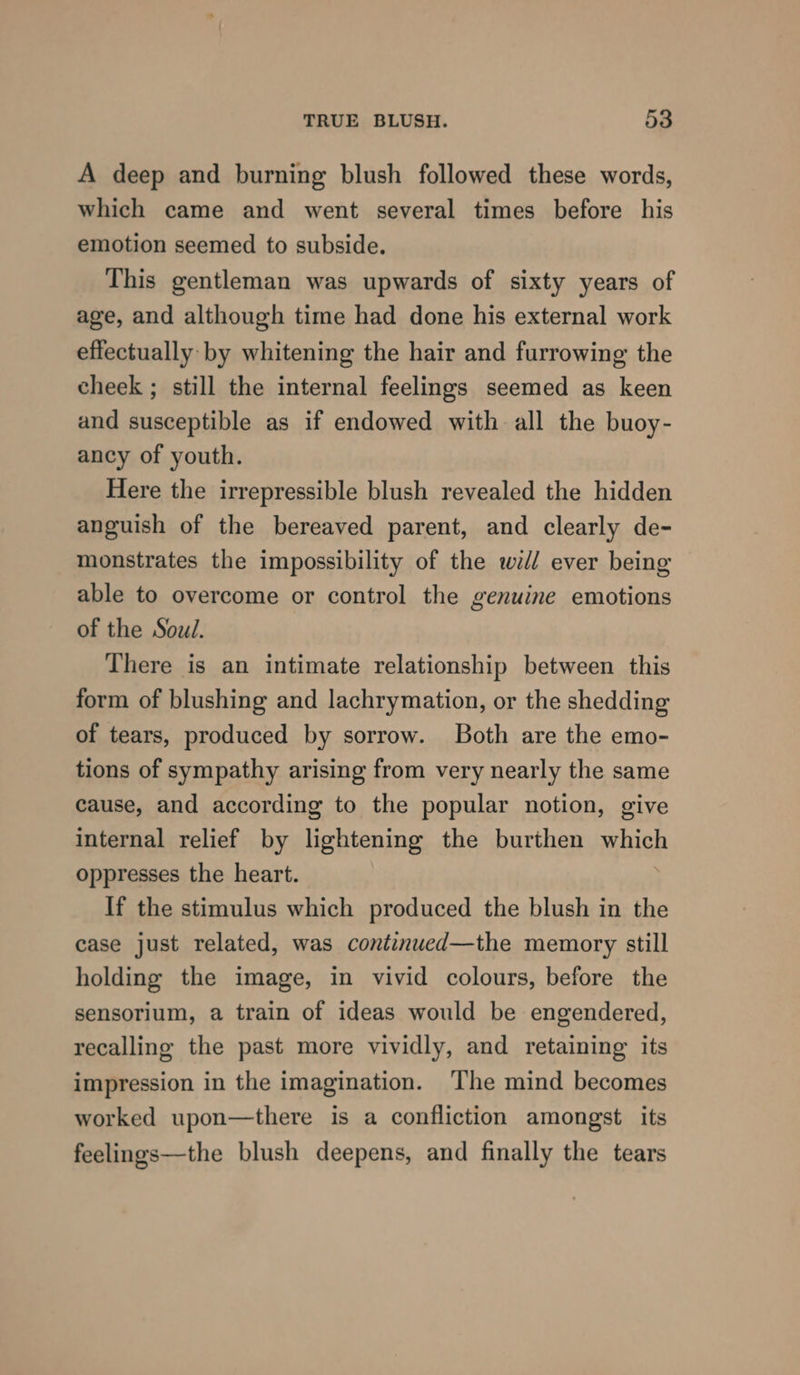 A deep and burning blush followed these words, which came and went several times before his emotion seemed to subside. This gentleman was upwards of sixty years of age, and although time had done his external work effectually: by whitening the hair and furrowing the cheek ; still the internal feelings seemed as keen and susceptible as if endowed with all the buoy- ancy of youth. Here the irrepressible blush revealed the hidden anguish of the bereaved parent, and clearly de- monstrates the impossibility of the wi/l ever being able to overcome or control the genuine emotions of the Soul. There is an intimate relationship between this form of blushing and lachrymation, or the shedding of tears, produced by sorrow. Both are the emo- tions of sympathy arising from very nearly the same cause, and according to the popular notion, give internal relief by lightening the burthen which oppresses the heart. If the stimulus which produced the blush in the case just related, was continued—the memory still holding the image, in vivid colours, before the sensorium, a train of ideas would be engendered, recalling the past more vividly, and retaining its impression in the imagination. ‘The mind becomes worked upon—there is a confliction amongst its feelings—the blush deepens, and finally the tears