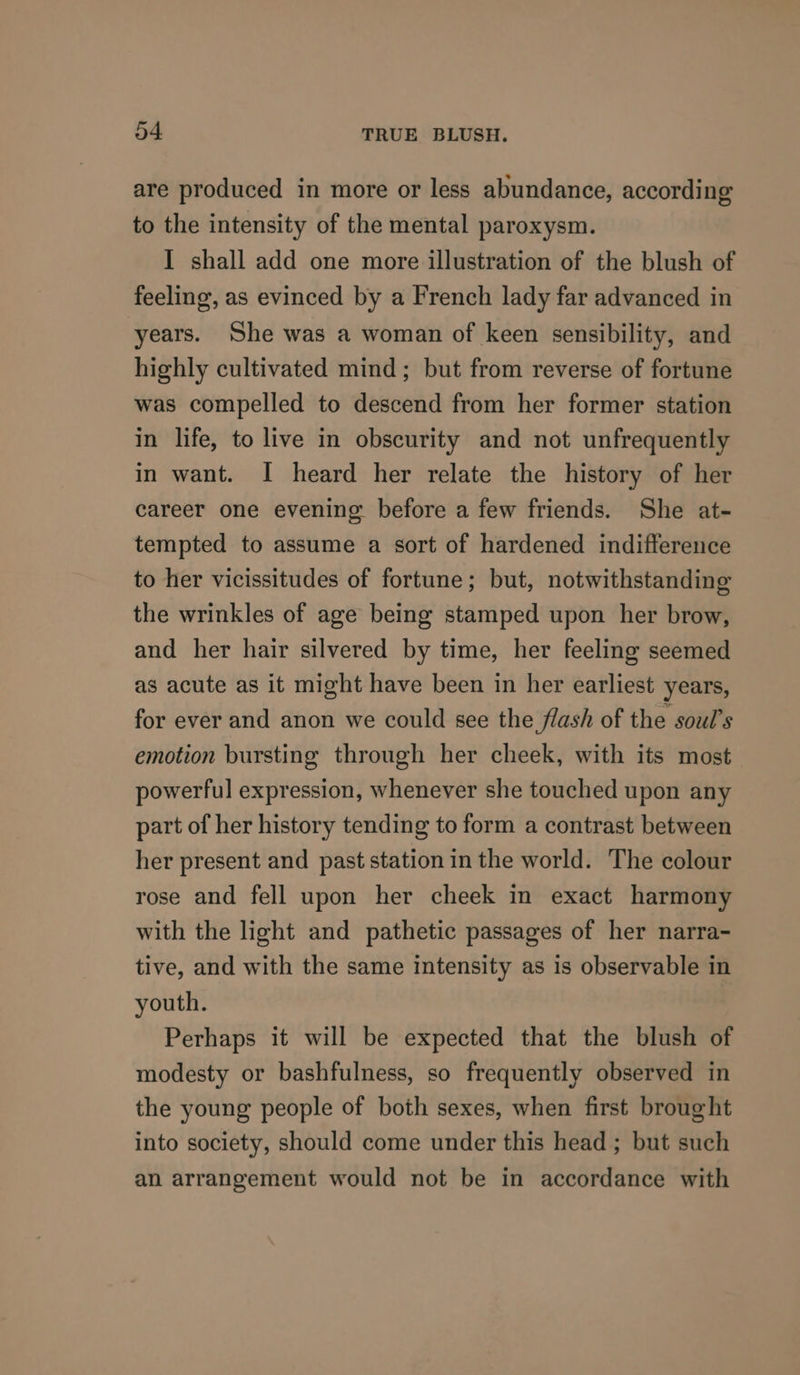are produced in more or less abundance, according to the intensity of the mental paroxysm. I shall add one more illustration of the blush of feeling, as evinced by a French lady far advanced in years. She was a woman of keen sensibility, and highly cultivated mind ; but from reverse of fortune was compelled to descend from her former station in life, to live in obscurity and not unfrequently in want. I heard her relate the history of her career one evening before a few friends. She at- tempted to assume a sort of hardened indifference to her vicissitudes of fortune; but, notwithstanding the wrinkles of age being stamped upon her brow, and her hair silvered by time, her feeling seemed as acute as it might have been in her earliest years, for ever and anon we could see the flash of the soul’s emotion bursting through her cheek, with its most powerful expression, whenever she touched upon any part of her history tending to form a contrast between her present and past station in the world. The colour rose and fell upon her cheek in exact harmony with the light and pathetic passages of her narra- tive, and with the same intensity as is observable in youth. Perhaps it will be expected that the blush of modesty or bashfulness, so frequently observed in the young people of both sexes, when first brought into society, should come under this head ; but such an arrangement would not be in accordance with