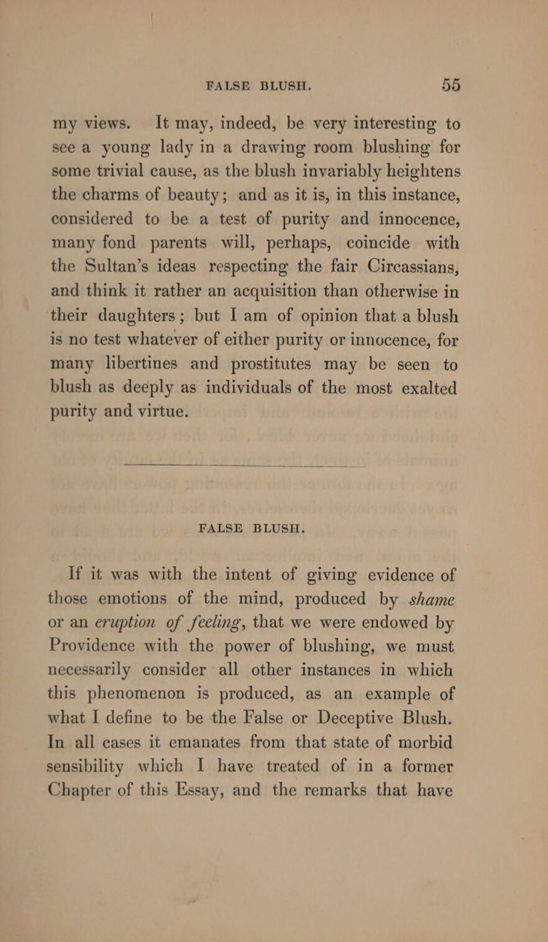 my views. It may, indeed, be very interesting to see a young lady in a drawing room blushing for some trivial cause, as the blush invariably heightens the charms of beauty; and as it is, in this instance, considered to be a test of purity and innocence, many fond parents will, perhaps, coincide with the Sultan’s ideas respecting the fair Circassians, and think it rather an acquisition than otherwise in their daughters; but I am of opinion that a blush is no test whatever of either purity or innocence, for many libertines and prostitutes may be seen to blush as deeply as individuals of the most exalted purity and virtue. FALSE BLUSH. If it was with the intent of giving evidence of those emotions of the mind, produced by shame or an eruption of feeling, that we were endowed by Providence with the power of blushing, we must necessarily consider all other instances in which this phenomenon is produced, as an example of what I define to be the False or Deceptive Blush. In all cases it emanates from that state of morbid sensibility which I have treated of in a former Chapter of this Essay, and the remarks that have