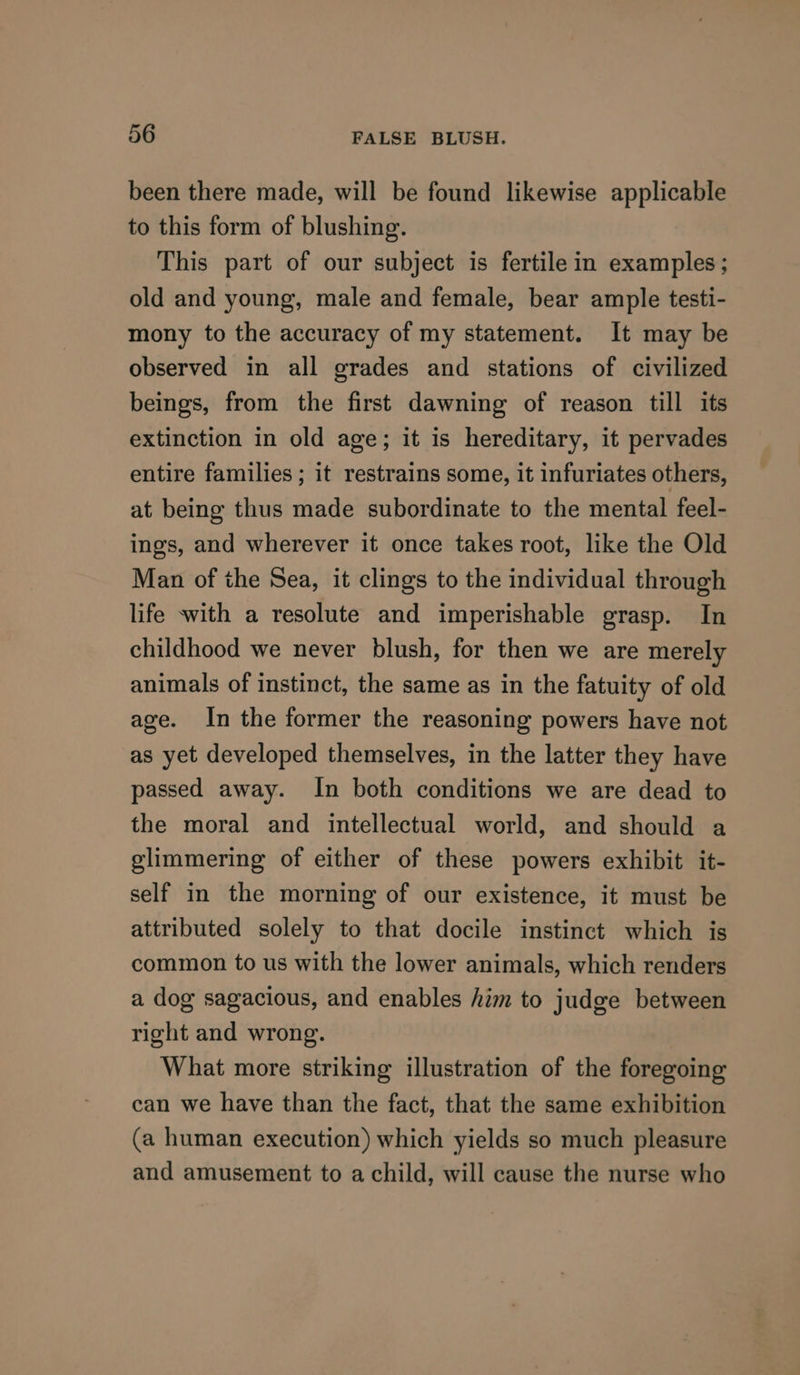been there made, will be found likewise applicable to this form of blushing. This part of our subject is fertile in examples; old and young, male and female, bear ample testi- mony to the accuracy of my statement. It may be observed in all grades and stations of civilized beings, from the first dawning of reason till its extinction in old age; it is hereditary, it pervades entire families ; it restrains some, it infuriates others, at being thus made subordinate to the mental feel- ings, and wherever it once takes root, like the Old Man of the Sea, it clings to the individual through life with a resolute and imperishable grasp. In childhood we never blush, for then we are merely animals of instinct, the same as in the fatuity of old age. In the former the reasoning powers have not as yet developed themselves, in the latter they have passed away. In both conditions we are dead to the moral and intellectual world, and should a glimmering of either of these powers exhibit it- self in the morning of our existence, it must be attributed solely to that docile instinct which is common to us with the lower animals, which renders a dog sagacious, and enables him to judge between right and wrong. What more striking illustration of the foregoing can we have than the fact, that the same exhibition (a human execution) which yields so much pleasure and amusement to a child, will cause the nurse who