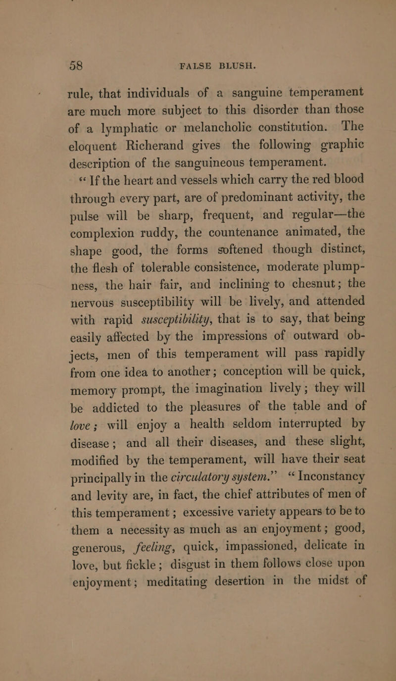 rule, that individuals of a sanguine temperament are much more subject to this disorder than those of a lymphatic or melancholic constitution. The eloquent Richerand gives the following graphic description of the sanguineous temperament. «If the heart and vessels which carry the red blood through every part, are of predominant activity, the pulse will be sharp, frequent, and regular—the complexion ruddy, the countenance animated, the shape good, the forms softened though distinct, the flesh of tolerable consistence, moderate plump- ness, the hair fair, and inclining to chesnut; the nervous susceptibility will be lively, and attended with rapid susceptibility, that is to say, that being easily affected by the impressions of outward ob- jects, men of this temperament will pass rapidly from one idea to another; conception will be quick, memory prompt, the imagination lively; they will be addicted to the pleasures of the table and of love; will enjoy a health seldom interrupted by disease; and all their diseases, and these slight, modified by the temperament, will have their seat principally in the circulatory system.” “ Inconstancy and levity are, in fact, the chief attributes of men of this temperament ; excessive variety appears to be to them a necessity as much as an enjoyment; good, generous, feeling, quick, impassioned, delicate in love, but fickle; disgust in them follows close upon enjoyment; meditating desertion in the midst of