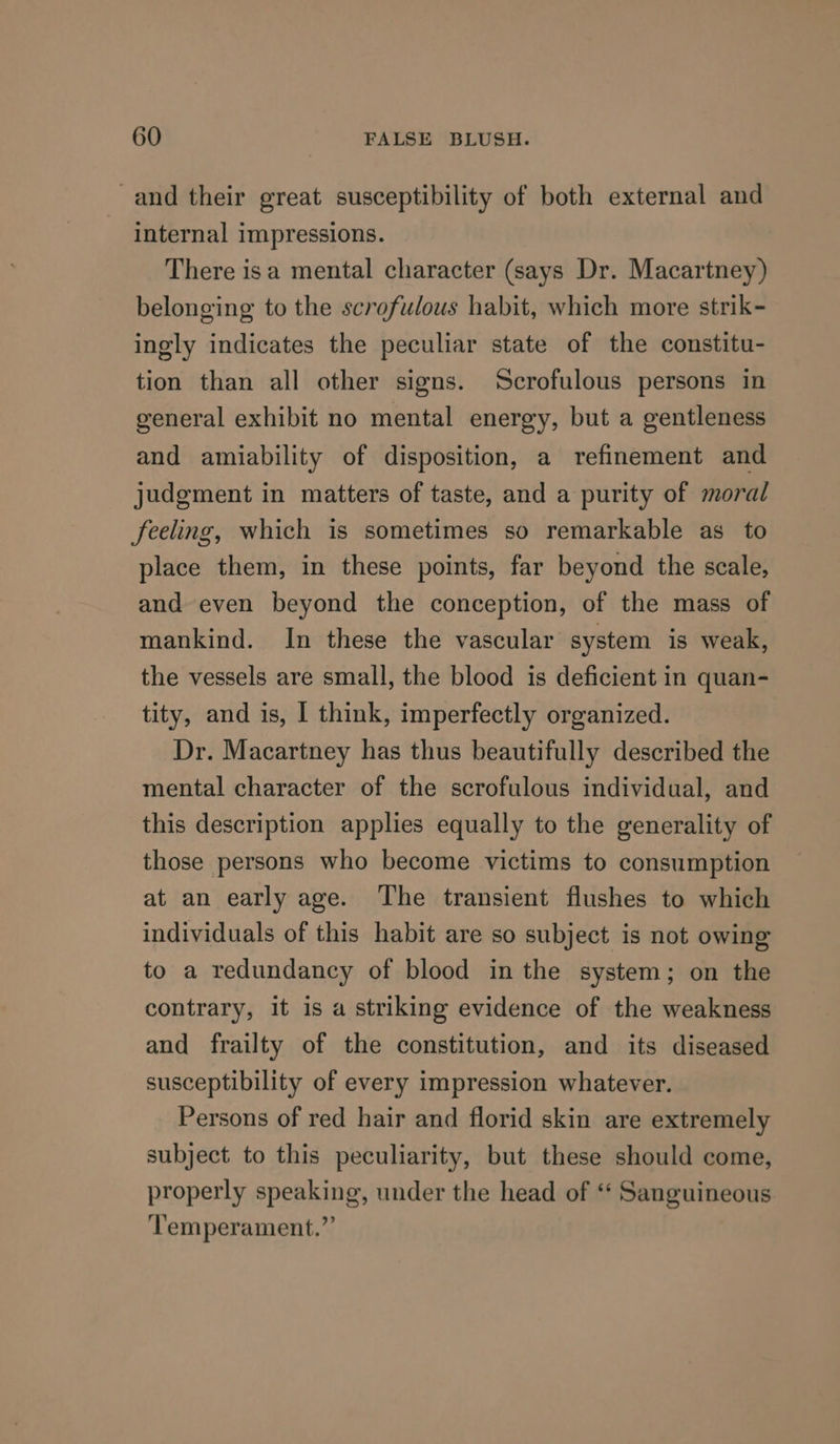 and their great susceptibility of both external and internal impressions. There isa mental character (says Dr. Macartney) belonging to the scrofulous habit, which more strik- ingly indicates the peculiar state of the constitu- tion than all other signs. Scrofulous persons in general exhibit no mental energy, but a gentleness and amiability of disposition, a refinement and judgment in matters of taste, and a purity of moral feeling, which is sometimes so remarkable as to place them, in these points, far beyond the scale, and even beyond the conception, of the mass of mankind. In these the vascular system is weak, the vessels are small, the blood is deficient in quan- tity, and is, I think, imperfectly organized. Dr. Macartney has thus beautifully described the mental character of the scrofulous individual, and this description applies equally to the generality of those persons who become victims to consumption at an early age. The transient flushes to which individuals of this habit are so subject is not owing to a redundancy of blood in the system; on the contrary, it is a striking evidence of the weakness and frailty of the constitution, and its diseased susceptibility of every impression whatever. Persons of red hair and florid skin are extremely subject to this peculiarity, but these should come, properly speaking, under the head of ‘‘ Sanguineous ‘Temperament.”’