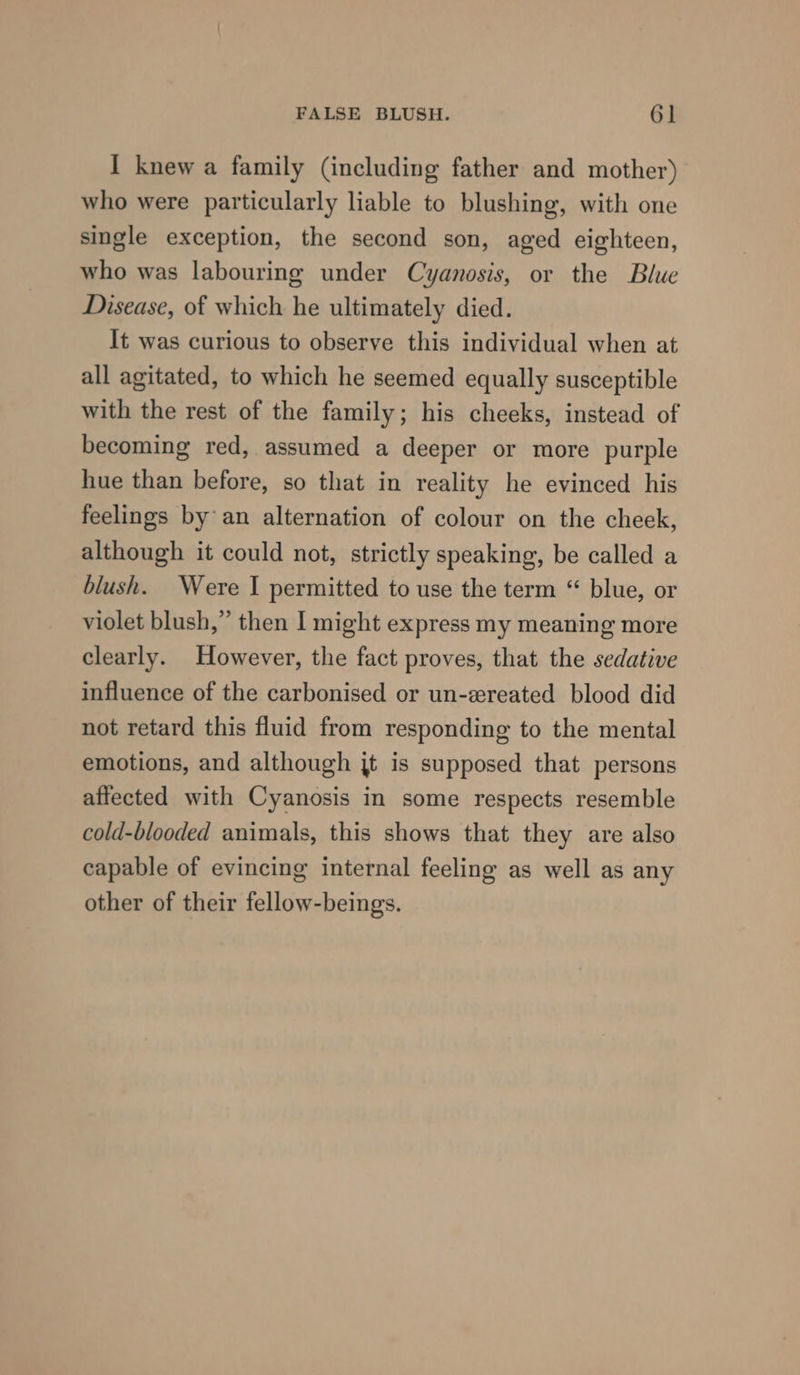 I knew a family (including father and mother) who were particularly liable to blushing, with one single exception, the second son, aged eighteen, who was labouring under Cyanosis, or the Blue Disease, of which he ultimately died. It was curious to observe this individual when at all agitated, to which he seemed equally susceptible with the rest of the family; his cheeks, instead of becoming red, assumed a deeper or more purple hue than before, so that in reality he evinced his feelings by an alternation of colour on the cheek, although it could not, strictly speaking, be called a blush. Were I permitted to use the term “ blue, or violet blush,” then I might express my meaning more clearly. However, the fact proves, that the sedative influence of the carbonised or un-ereated blood did not retard this fluid from responding to the mental emotions, and although jt is supposed that persons affected with Cyanosis in some respects resemble cold-blooded animals, this shows that they are also capable of evincing internal feeling as well as any other of their fellow-beings.