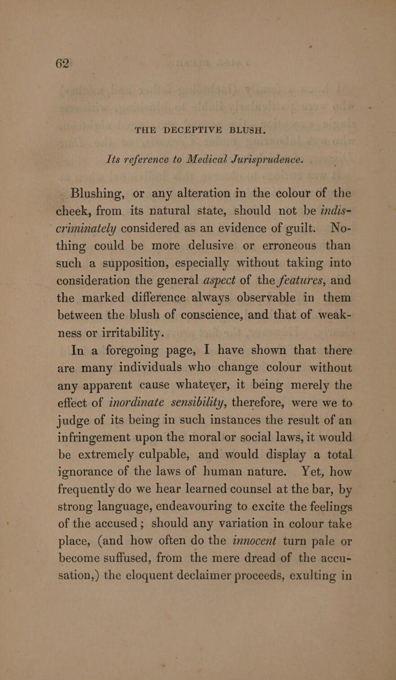 THE DECEPTIVE BLUSH. Its reference to Medical Jurisprudence. Blushing, or any alteration in the colour of the cheek, from its natural state, should not be zndis- -criminately considered as an evidence of guilt. No- thing could be more delusive or erroneous than such a supposition, especially without taking into consideration the general aspect of the features, and the marked difference always observable in them between the blush of conscience, and that of weak- ness or irritability. In a foregoing page, I have shown that there are many individuals who change colour without any apparent cause whatever, it being merely the effect of inordinate sensibility, therefore, were we to judge of its being in such instances the result of an infringement upon the moral or social laws, it would be extremely culpable, and would display a total ignorance of the laws of human nature. Yet, how frequently do we hear learned counsel at the bar, by strong language, endeavouring to excite the feelings of the accused; should any variation in colour take place, (and how often do the innocent turn pale or become suffused, from the mere dread of the accu- sation,) the eloquent declaimer proceeds, exulting in