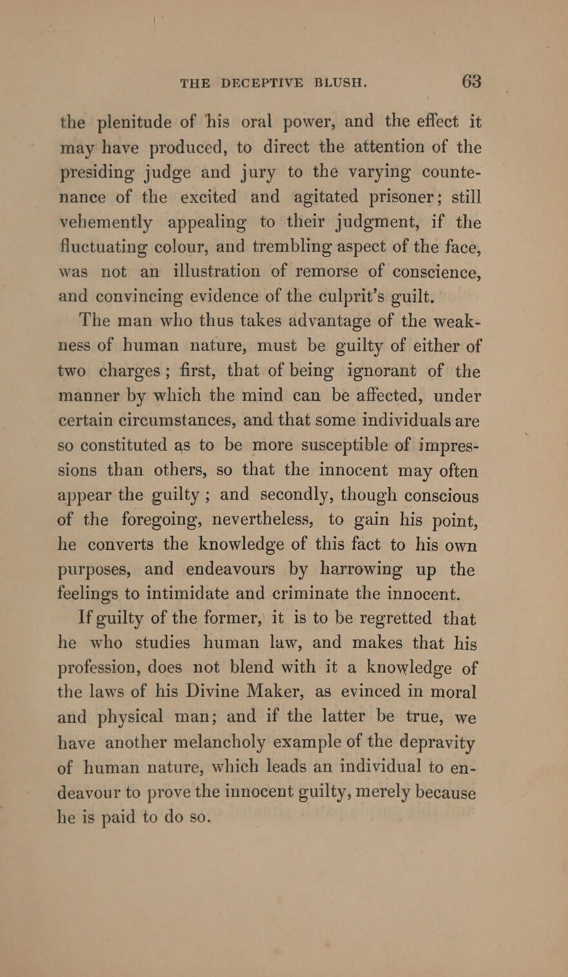 the plenitude of ‘his oral power, and the effect it may have produced, to direct the attention of the presiding judge and jury to the varying counte- nance of the excited and agitated prisoner; still vehemently appealing to their judgment, if the fluctuating colour, and trembling aspect of the face, was not an illustration of remorse of conscience, and convincing evidence of the culprit’s guilt. The man who thus takes advantage of the weak- ness of human nature, must be guilty of either of two charges; first, that of being ignorant of the manner by which the mind can be affected, under certain circumstances, and that some individuals are so constituted as to be more susceptible of impres- sions than others, so that the innocent may often appear the guilty ; and secondly, though conscious of the foregoing, nevertheless, to gain his point, he converts the knowledge of this fact to his own purposes, and endeavours by harrowing up the feelings to intimidate and criminate the innocent. If guilty of the former, it is to be regretted that he who studies human law, and makes that his profession, does not blend with it a knowledge of the laws of his Divine Maker, as evinced in moral and physical man; and if the latter be true, we have another melancholy example of the depravity of human nature, which leads an individual to en- deavour to prove the innocent guilty, merely because he is paid to do so.