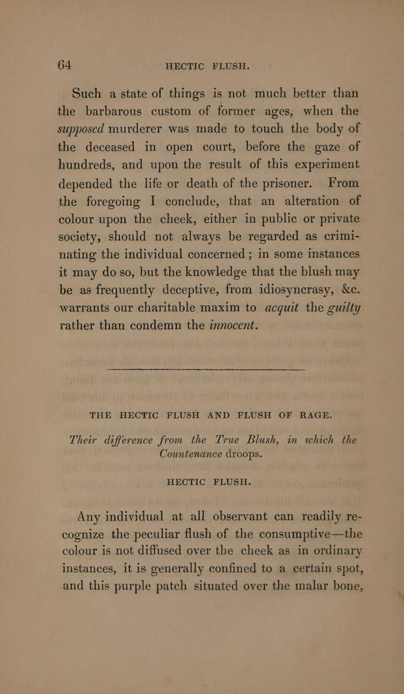 Such a state of things is not much better than the barbarous custom of former ages, when the supposed murderer was made to touch the body of the deceased in open court, before the gaze of hundreds, and upon the result of this experiment depended the life or death of the prisoner. From the foregoing I conclude, that an alteration of colour upon the cheek, either in public or private society, should not always be regarded as crimi- nating the individual concerned ; in some instances it may do so, but the knowledge that the blush may be as frequently deceptive, from idiosyncrasy, &amp;c. warrants our charitable maxim to acquit the guilty rather than condemn the znnocent. THE HECTIC FLUSH AND FLUSH OF RAGE. Their difference from the True Blush, in which the Countenance droops. HECTIC FLUSH. Any individual at all observant can readily re- cognize the peculiar flush of the consumptive—the colour is not diffused over the cheek as in ordinary instances, it is generally confined to a certain spot, and this purple patch situated over the malar bone,