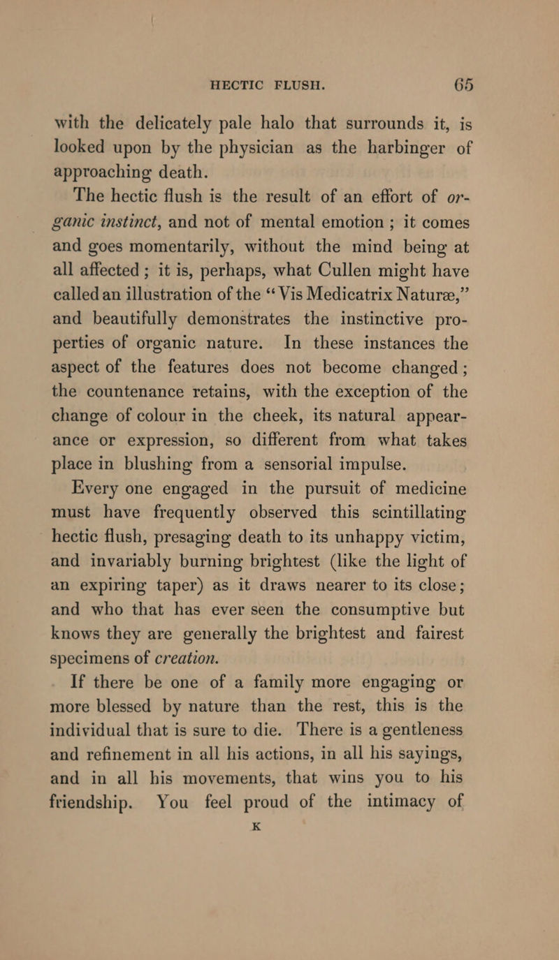 with the delicately pale halo that surrounds it, is looked upon by the physician as the harbinger of approaching death. The hectic flush is the result of an effort of or- ganic instinct, and not of mental emotion ; it comes and goes momentarily, without the mind being at all affected ; it is, perhaps, what Cullen might have called an illustration of the “ Vis Medicatrix Nature,” and beautifully demonstrates the instinctive pro- perties of organic nature. In these instances the aspect of the features does not become changed ; the countenance retains, with the exception of the change of colour in the cheek, its natural appear- ance or expression, so different from what takes place in blushing from a sensorial impulse. Every one engaged in the pursuit of medicine must have frequently observed this scintillating hectic flush, presaging death to its unhappy victim, and invariably burning brightest (like the light of an expiring taper) as it draws nearer to its close; and who that has ever seen the consumptive but knows they are generally the brightest and fairest specimens of creation. If there be one of a family more engaging or more blessed by nature than the rest, this is the individual that is sure to die. There is a gentleness and refinement in all his actions, in all his sayings, and in all his movements, that wins you to his friendship. You feel proud of the intimacy of K