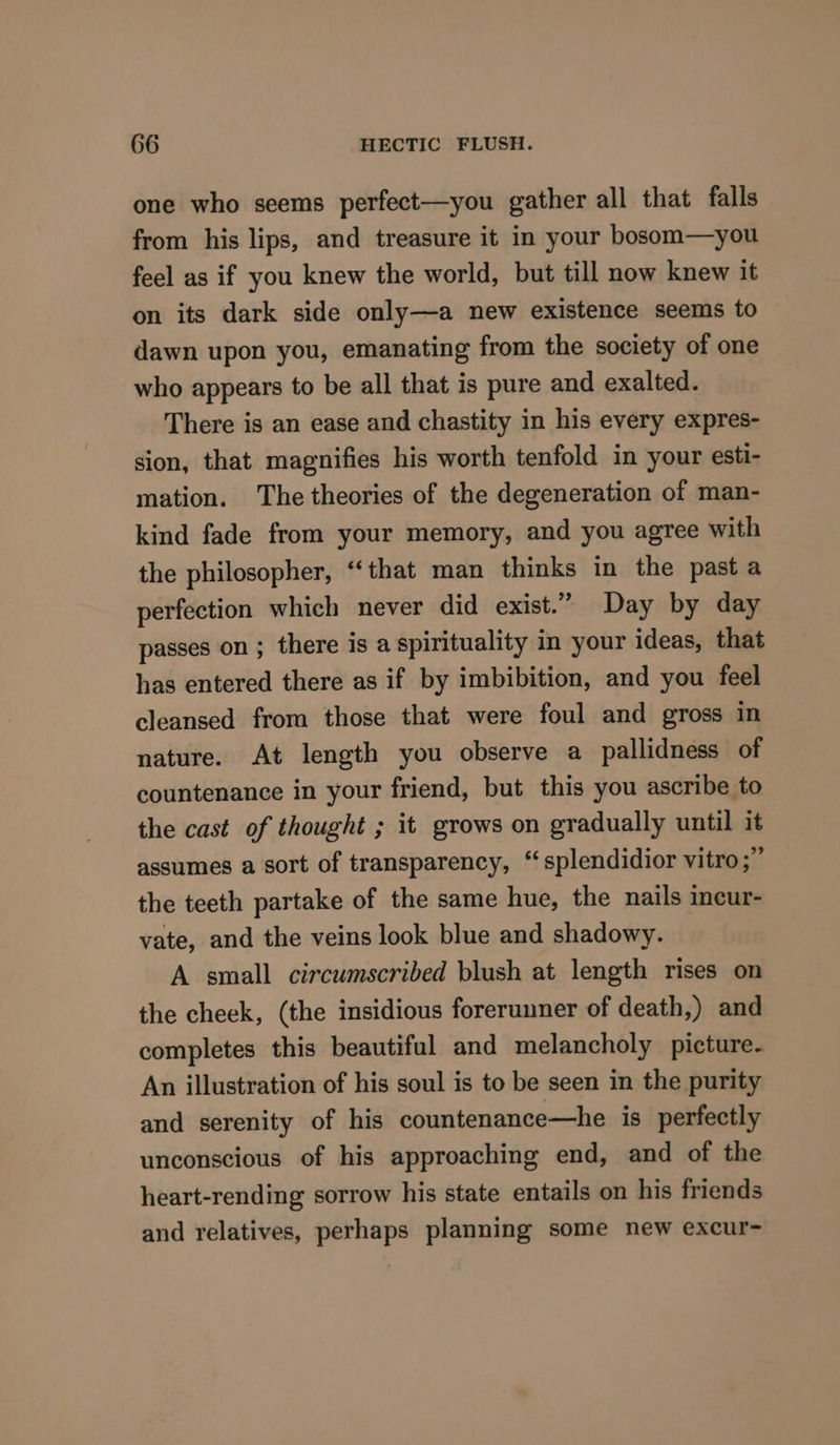 one who seems perfect—you gather all that falls from his lips, and treasure it in your bosom—you feel as if you knew the world, but till now knew it on its dark side only—a new existence seems to dawn upon you, emanating from the society of one who appears to be all that is pure and exalted. There is an ease and chastity in his every expres- sion, that magnifies his worth tenfold in your esti- mation. The theories of the degeneration of man- kind fade from your memory, and you agree with the philosopher, “that man thinks in the past a perfection which never did exist.” Day by day passes on ; there is a spirituality in your ideas, that has entered there as if by imbibition, and you feel cleansed from those that were foul and gross in nature. At length you observe a pallidness of countenance in your friend, but this you ascribe to the cast of thought ; it grows on gradually until it assumes a sort of transparency, “splendidior vitro ;” the teeth partake of the same hue, the nails incur- vate, and the veins look blue and shadowy. A small circumscribed blush at length rises on the cheek, (the insidious forerunner of death,) and completes this beautiful and melancholy picture. An illustration of his soul is to be seen in the purity and serenity of his countenance—he is perfectly unconscious of his approaching end, and of the heart-rending sorrow his state entails on his friends and relatives, perhaps planning some new excur-