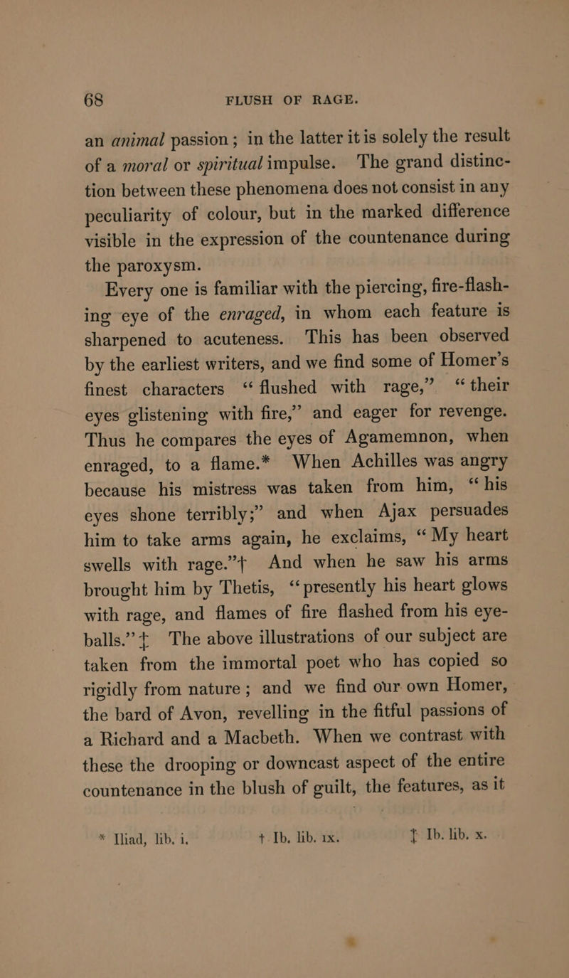 an animal passion ; in the latter itis solely the result of a moral or spiritual impulse. The grand distine- tion between these phenomena does not consist in any peculiarity of colour, but in the marked difference visible in the expression of the countenance during the paroxysm. Every one is familiar with the piercing, fire-flash- ing eye of the enraged, in whom each feature is sharpened to acuteness. This has been observed by the earliest writers, and we find some of Homer’s finest characters “flushed with rage,” “ their eyes glistening with fire,” and eager for revenge. Thus he compares the eyes of Agamemnon, when enraged, to a flame.* When Achilles was angry because his mistress was taken from him, ‘“ his eyes shone terribly;’ and when Ajax persuades him to take arms again, he exclaims, “ My heart swells with rage.”t And when he saw his arms brought him by Thetis, ‘presently his heart glows with rage, and flames of fire flashed from his eye- balls.” ¢ The above illustrations of our subject are taken from the immortal poet who has copied so rigidly from nature ; and we find our own Homer, the bard of Avon, revelling in the fitful passions of a Richard and a Macbeth. When we contrast with these the drooping or downcast aspect of the entire countenance in the blush of guilt, the features, as it * Thad, lib.’i. THIbs HOAs } Ib. lib. x.