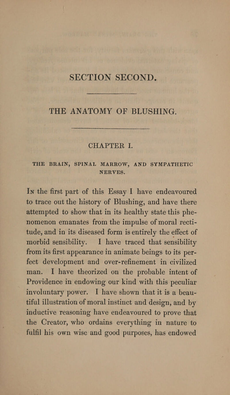 SECTION SECOND. THE ANATOMY OF BLUSHING. CHAPTER I. THE BRAIN, SPINAL MARROW, AND SYMPATHETIC NERVES. In the first part of this Essay I have endeavoured to trace out the history of Blushing, and have there attempted to show that in its healthy state this phe- nomenon emanates from the impulse of moral recti- tude, and in its diseased form is entirely the effect of morbid sensibility. I have traced that sensibility from its first appearance in animate beings to its per- fect development and over-refinement in civilized man. I have theorized on the probable intent of Providence in endowing our kind with this peculiar involuntary power. I have shown that it is a beau- tiful illustration of moral instinct and design, and by inductive reasoning have endeavoured to prove that the Creator, who ordains everything in nature to fulfil his own wise and good purposes, has endowed