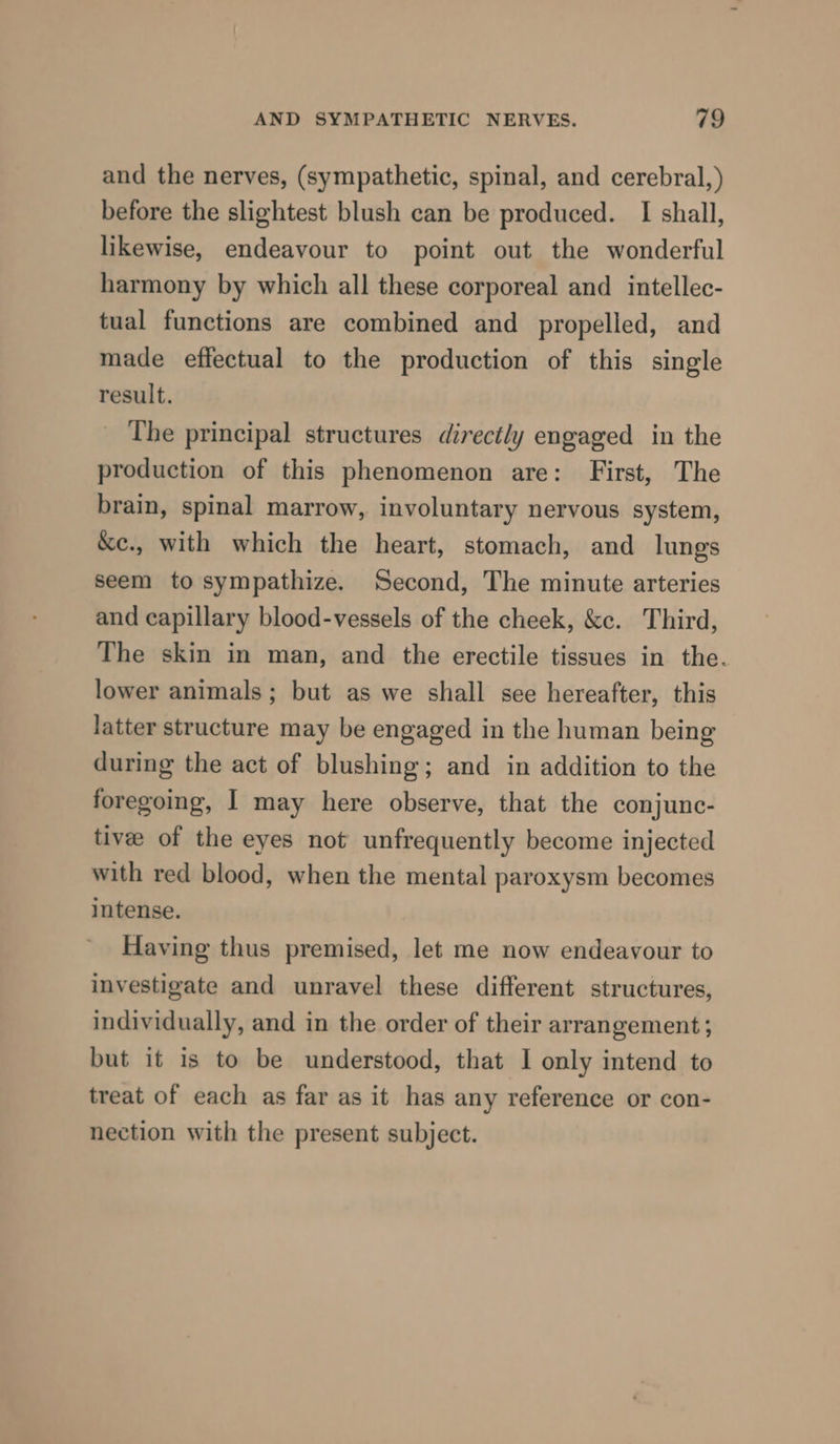 and the nerves, (sympathetic, spinal, and cerebral,) before the slightest blush can be produced. I shall, likewise, endeavour to point out the wonderful harmony by which all these corporeal and intellec- tual functions are combined and propelled, and made effectual to the production of this single result. The principal structures directly engaged in the production of this phenomenon are: First, The brain, spinal marrow, involuntary nervous system, &amp;e., with which the heart, stomach, and lungs seem to sympathize. Second, The minute arteries and capillary blood-vessels of the cheek, &amp;c. Third, The skin in man, and the erectile tissues in the. lower animals; but as we shall see hereafter, this latter structure may be engaged in the human being during the act of blushing; and in addition to the foregoing, I may here observe, that the conjunc- tivee of the eyes not unfrequently become injected with red blood, when the mental paroxysm becomes intense. Having thus premised, let me now endeavour to investigate and unravel these different structures, individually, and in the order of their arrangement; but it is to be understood, that I only intend to treat of each as far as it has any reference or con- nection with the present subject.