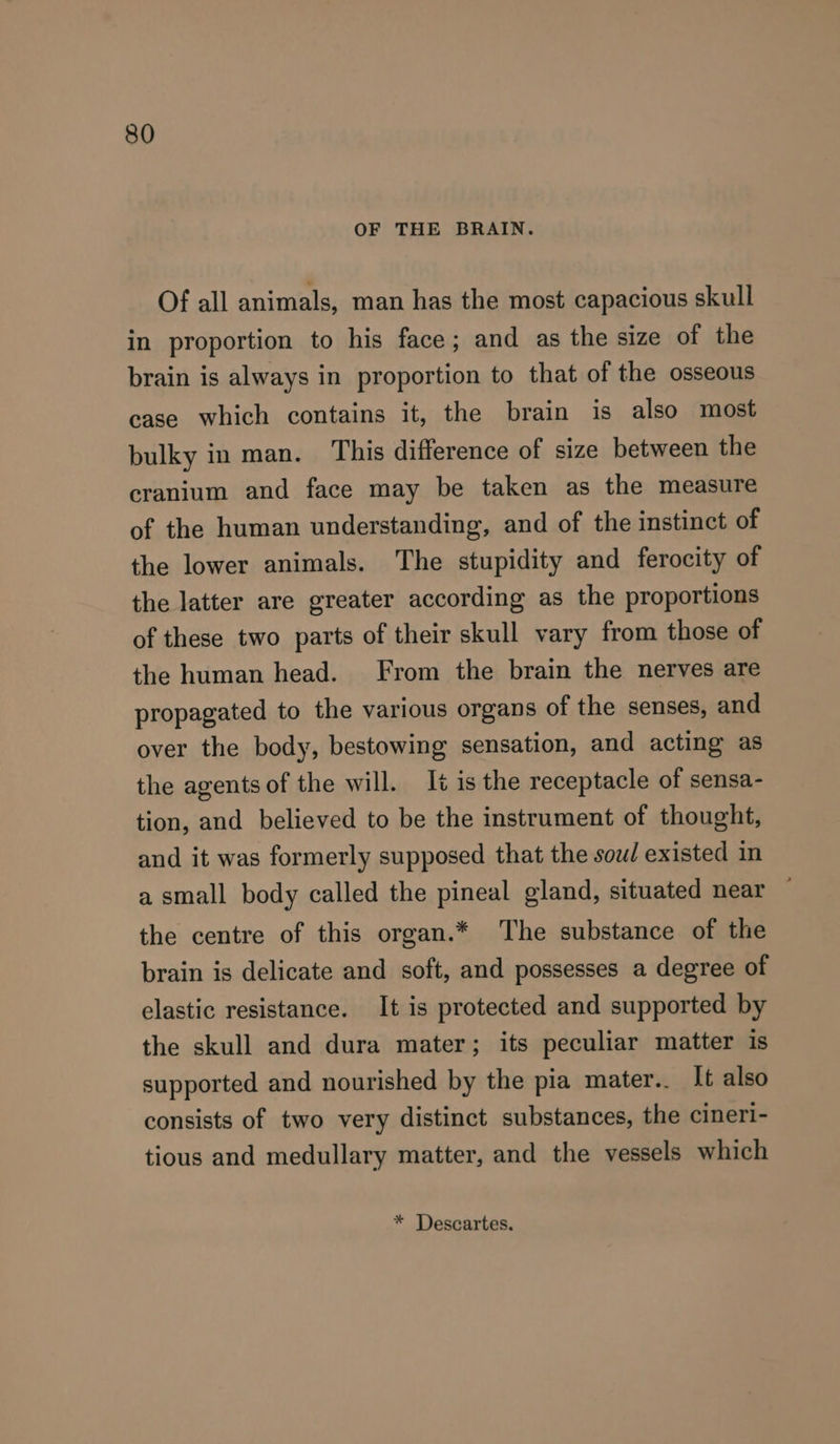 OF THE BRAIN. Of all animals, man has the most capacious skull in proportion to his face; and as the size of the brain is always in proportion to that of the osseous case which contains it, the brain is also most bulky in man. This difference of size between the cranium and face may be taken as the measure of the human understanding, and of the instinct of the lower animals. The stupidity and ferocity of the latter are greater according as the proportions of these two parts of their skull vary from those of the human head. From the brain the nerves are propagated to the various organs of the senses, and over the body, bestowing sensation, and acting as the agents of the will. It is the receptacle of sensa- tion, and believed to be the instrument of thought, and it was formerly supposed that the sou existed in a small body called the pineal gland, situated near the centre of this organ.* The substance of the brain is delicate and soft, and possesses a degree of elastic resistance. It is protected and supported by the skull and dura mater; its peculiar matter is supported and nourished by the pia mater.. It also consists of two very distinct substances, the cineri- tious and medullary matter, and the vessels which * Descartes.