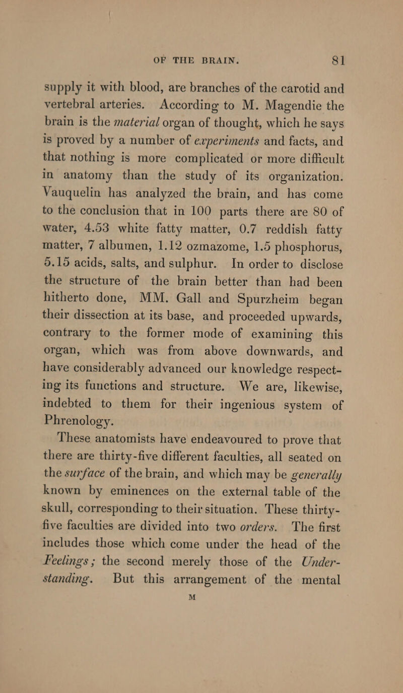 supply it with blood, are branches of the carotid and vertebral arteries. According to M. Magendie the brain is the material organ of thought, which he says is proved by a number of evperiments and facts, and that nothing is more complicated or more difficult in anatomy than the study of its organization. Vauquelin has analyzed the brain, and has come to the conclusion that in 100 parts there are 80 of water, 4.53 white fatty matter, 0.7 reddish fatty matter, 7 albumen, 1.12 ozmazome, 1.5 phosphorus, 5.195 acids, salts, and sulphur. In order to disclose the structure of the brain better than had been hitherto done, MM. Gall and Spurzheim began their dissection at its base, and proceeded upwards, contrary to the former mode of examining this organ, which was from above downwards, and have considerably advanced our knowledge respect- ing its functions and structure. We are, likewise, indebted to them for their ingenious system of Phrenology. These anatomists have endeavoured to prove that there are thirty-five different faculties, all seated on the surface of the brain, and which may be generally known by eminences on the external table of the skull, corresponding to their situation. These thirty- five faculties are divided into two orders. The first includes those which come under the head of the Feelings ; the second merely those of the Under- standing. But this arrangement of the mental M