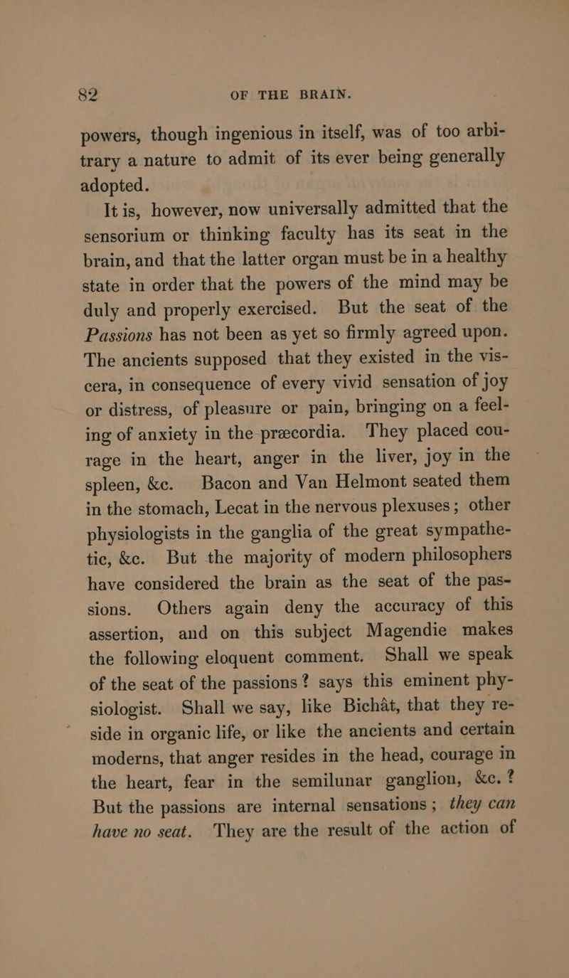 powers, though ingenious in itself, was of too arbi- trary a nature to admit of its ever being generally adopted. It is, however, now universally admitted that the sensorium or thinking faculty has its seat in the brain, and that the latter organ must be in a healthy state in order that the powers of the mind may be duly and properly exercised. But the seat of the Passions has not been as yet so firmly agreed upon. The ancients supposed that they existed in the vis- cera, in consequence of every vivid sensation of joy or distress, of pleasure or pain, bringing on a feel- ing of anxiety in the precordia. They placed cou- rage in the heart, anger in the liver, joy in the spleen, &amp;c. Bacon and Van Helmont seated them in the stomach, Lecat in the nervous plexuses ; other physiologists in the ganglia of the great sympathe- tic, &amp;e. But the majority of modern philosophers have considered the brain as the seat of the pas- sions. Others again deny the accuracy of this assertion, and on this subject Magendie makes the following eloquent comment. Shall we speak of the seat of the passions? says this eminent phy- siologist. Shall we say, like Bichat, that they re- side in organic life, or like the ancients and certain moderns, that anger resides in the head, courage in the heart, fear in the semilunar ganglion, &amp;c. ? But the passions are internal sensations ; they can have no seat. They are the result of the action of