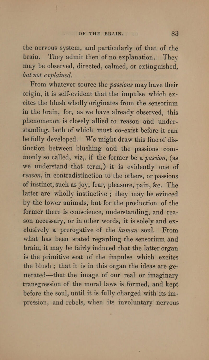 the nervous system, and particularly of that of the brain. ‘They admit then of no explanation. They may be observed, directed, calmed, or extinguished, but not explained. From whatever source the passions may have their origin, it is self-evident that the impulse which ex- cites the blush wholly originates from the sensorium in the brain, for, as we have already observed, this phenomenon is closely allied to reason and under- standing, both of which must co-exist before it can be fully developed. We might draw this line of dis- tinction between blushing and the passions com- monly so called, viz,. if the former be a passion, (as we understand that term,) it is evidently one of reason, in contradistinction to the others, or passions of instinct, such as joy, fear, pleasure, pain, &amp;c. The latter are wholly instinctive ; they may be evinced by the lower animals, but for the production of the former there is conscience, understanding, and rea- son necessary, or in other words, it is solely and ex- clusively a prerogative of the human soul. From what has been stated regarding the sensorium and brain, it may be fairly induced that the latter organ is the primitive seat of the impulse which excites the blush ; that it is in this organ the ideas are ge- nerated—that the image of our real or imaginary transgression of the moral laws is formed, and kept before the soul, until it is fully charged with its im- pression, and rebels, when its involuntary nervous