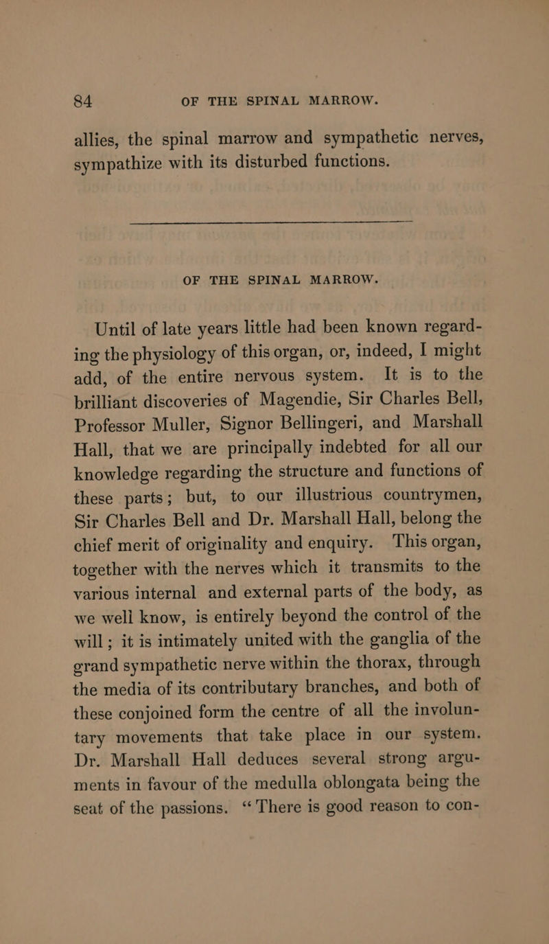allies, the spinal marrow and sympathetic nerves, sympathize with its disturbed functions. OF THE SPINAL MARROW. Until of late years little had been known regard- ing the physiology of this organ, or, indeed, I might add, of the entire nervous system. It is to the brilliant discoveries of Magendie, Sir Charles Bell, Professor Muller, Signor Bellingeri, and Marshall Hall, that we are principally indebted for all our knowledge regarding the structure and functions of these parts; but, to our illustrious countrymen, Sir Charles Bell and Dr. Marshall Hall, belong the chief merit of originality and enquiry. This organ, together with the nerves which it transmits to the various internal and external parts of the body, as we well know, is entirely beyond the control of the will; it is intimately united with the ganglia of the grand sympathetic nerve within the thorax, through the media of its contributary branches, and both of these conjoined form the centre of all the involun- tary movements that take place in our system. Dr. Marshall Hall deduces several strong argu- ments in favour of the medulla oblongata being the seat of the passions. “There is good reason to con-