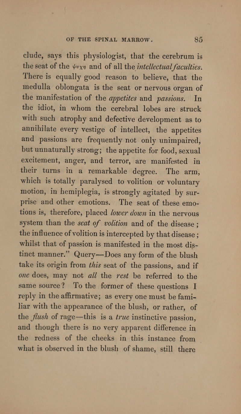 clude, says this physiologist, that the cerebrum is the seat of the vx» and of all the intellectual faculties. There is equally good reason to believe, that the medulla oblongata is the seat or nervous organ of the manifestation of the appetites and passions. In the idiot, in whom the cerebral lobes are struck with such atrophy and defective development as to annihilate every vestige of intellect, the appetites and passions are frequently not only unimpaired, but unnaturally strong; the appetite for food, sexual excitement, anger, and terror, are manifested in their turns in a remarkable degree. The arm, which is totally paralysed to volition or voluntary motion, in hemiplegia, is strongly agitated by sur- prise and other emotions. The seat of these emo- tions is, therefore, placed /ower down in the nervous system than the seat of volition and of the disease ; the influence of volition is intercepted by that disease ; whilst that of passion is manifested in the most dis- tinct manner.” Query—Does any form of the blush take its origin from this seat of the passions, and if one does, may not all the rest be referred to the same source? ‘To the former of these questions I reply in the affirmative; as every one must be fami- liar with the appearance of the blush, or rather, of the flush of rage—this is a true instinctive passion, and though there is no very apparent difference in the redness of the cheeks in this instance from what is observed in the blush of shame, still there
