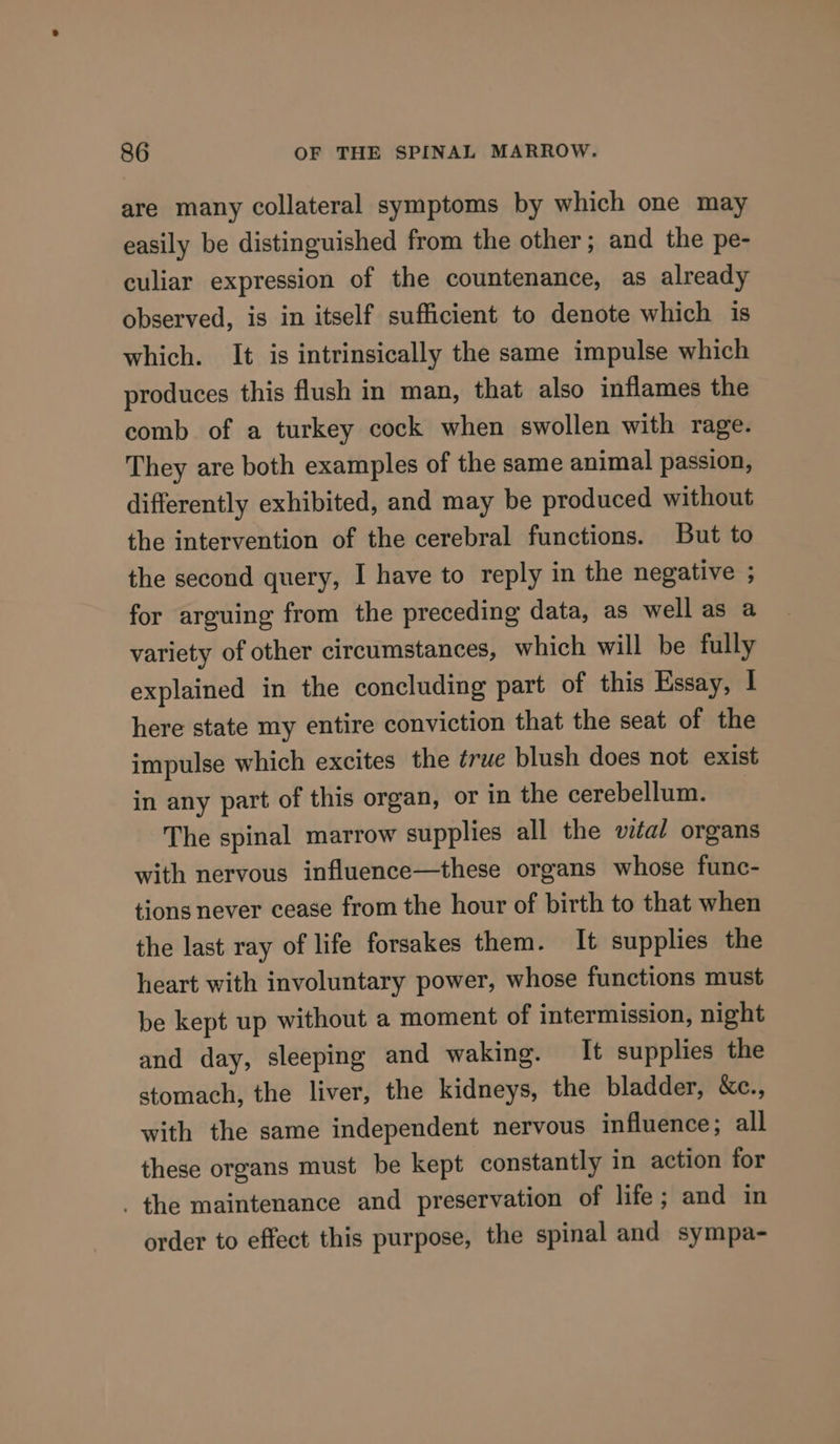 are many collateral symptoms by which one may easily be distinguished from the other; and the pe- culiar expression of the countenance, as already observed, is in itself sufficient to denote which is which. It is intrinsically the same impulse which produces this flush in man, that also inflames the comb of a turkey cock when swollen with rage. They are both examples of the same animal passion, differently exhibited, and may be produced without the intervention of the cerebral functions. But to the second query, I have to reply in the negative ; for arguing from the preceding data, as well as a variety of other circumstances, which will be fully explained in the concluding part of this Essay, | here state my entire conviction that the seat of the impulse which excites the true blush does not exist in any part of this organ, or in the cerebellum. The spinal marrow supplies all the wal organs with nervous influence—these organs whose func- tions never cease from the hour of birth to that when the last ray of life forsakes them. It supplies the heart with involuntary power, whose functions must be kept up without a moment of intermission, night and day, sleeping and waking. It supplies the stomach, the liver, the kidneys, the bladder, &amp;e., with the same independent nervous influence; all these organs must be kept constantly in action for the maintenance and preservation of life; and in order to effect this purpose, the spinal and sympa-