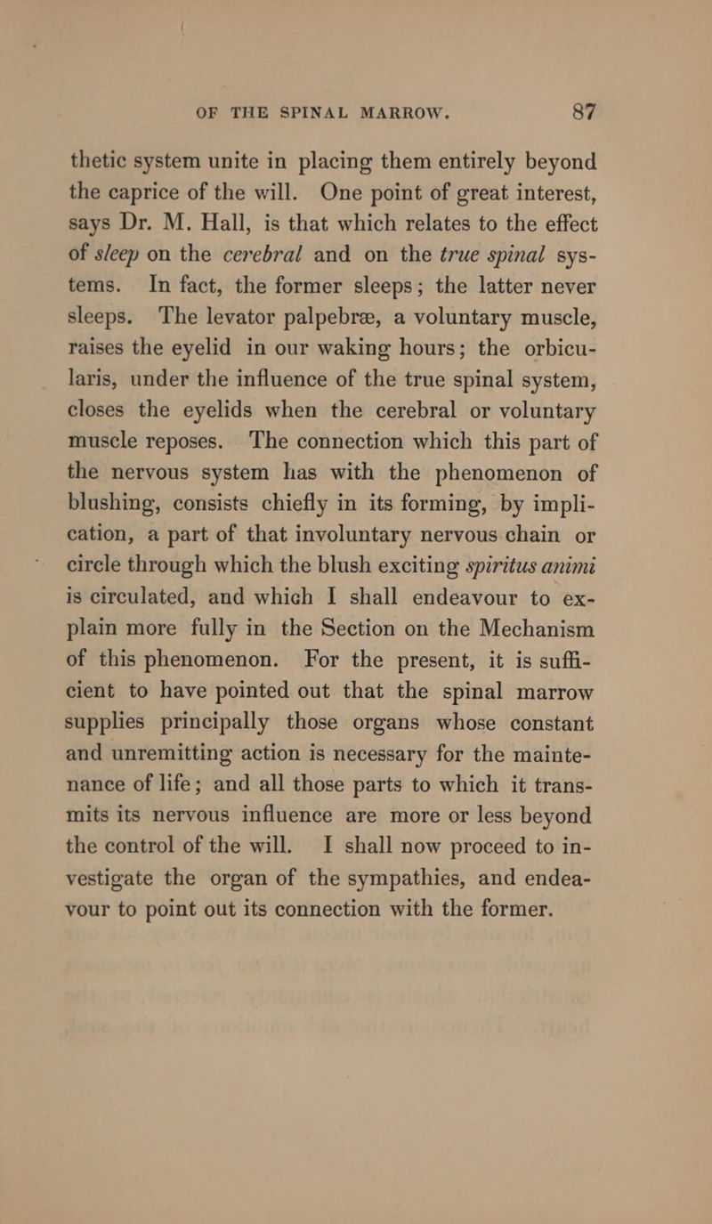 thetic system unite in placing them entirely beyond the caprice of the will. One point of great interest, says Dr. M. Hall, is that which relates to the effect of sleep on the cerebral and on the true spinal sys- tems. In fact, the former sleeps; the latter never sleeps. The levator palpebre, a voluntary muscle, raises the eyelid in our waking hours; the orbicu- laris, under the influence of the true spinal system, closes the eyelids when the cerebral or voluntary muscle reposes. ‘The connection which this part of the nervous system has with the phenomenon of blushing, consists chiefly in its forming, by impli- cation, a part of that involuntary nervous chain or circle through which the blush exciting spiritus animi is circulated, and which I shall endeavour to ex- plain more fully in the Section on the Mechanism of this phenomenon. For the present, it is suffi- cient to have pointed out that the spinal marrow supplies principally those organs whose constant and unremitting action is necessary for the mainte- nance of life; and all those parts to which it trans- mits its nervous influence are more or less beyond the control of the will. I shall now proceed to in- vestigate the organ of the sympathies, and endea- vour to point out its connection with the former.