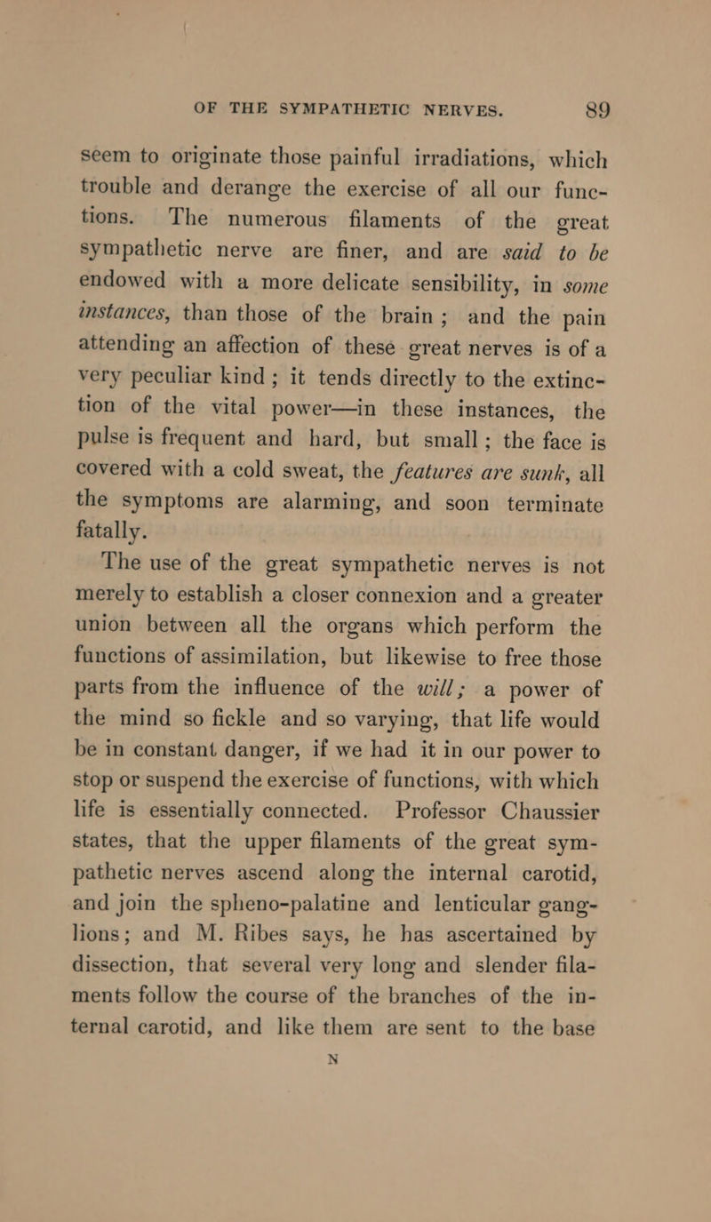 Seem to originate those painful irradiations, which trouble and derange the exercise of all our func- tions. The numerous filaments of the great sympathetic nerve are finer, and are said to be endowed with a more delicate sensibility, in some instances, than those of the brain; and the pain attending an affection of these great nerves is of a very peculiar kind ; it tends directly to the extinc- tion of the vital power—in these instances, the pulse is frequent and hard, but small; the face is covered with a cold sweat, the features are sunk, all the symptoms are alarming, and soon terminate fatally. The use of the great sympathetic nerves is not merely to establish a closer connexion and a greater union between all the organs which perform the functions of assimilation, but likewise to free those parts from the influence of the will; a power of the mind so fickle and so varying, that life would be in constant danger, if we had it in our power to stop or suspend the exercise of functions, with which life is essentially connected. Professor Chaussier states, that the upper filaments of the great sym- pathetic nerves ascend along the internal carotid, and join the spheno-palatine and lenticular gang- lions; and M. Ribes says, he has ascertained by dissection, that several very long and slender fila- ments follow the course of the branches of the in- ternal carotid, and like them are sent to the base N