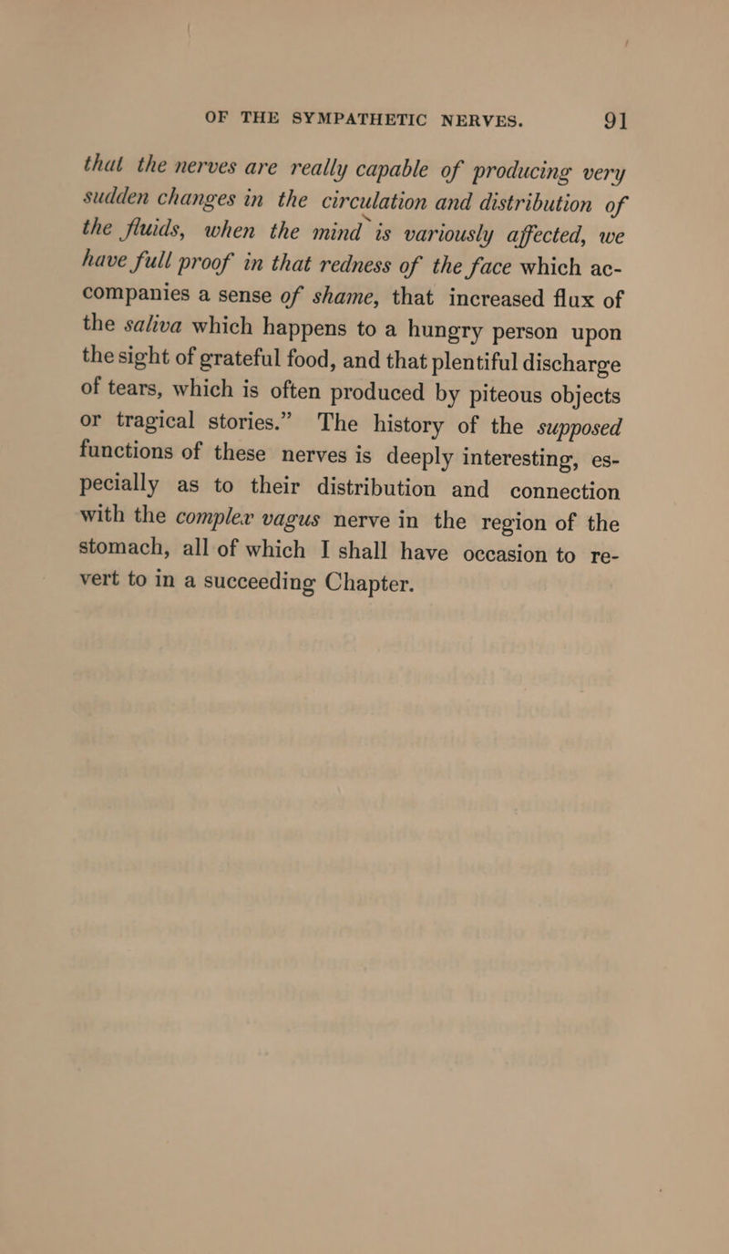 that the nerves are really capable of producing very sudden changes in the circulation and distribution of the fluids, when the mind is variously affected, we have full proof in that redness of the Jace which ac- companies a sense of shame, that increased flux of the saliva which happens to a hungry person upon the sight of grateful food, and that plentiful discharge of tears, which is often produced by piteous objects or tragical stories.” The history of the supposed functions of these nerves is deeply interesting, es- pecially as to their distribution and connection with the compler vagus nerve in the region of the stomach, all of which I shall have occasion to re- vert to in a succeeding Chapter.