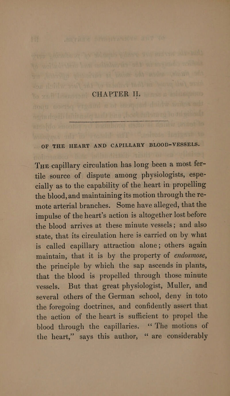 OF THE HEART AND CAPILLARY BLOOD=VESSELS. Tue capillary circulation has long been a most fer- tile source of dispute among physiologists, espe- cially as to the capability of the heart in propelling the blood, and maintaining its motion through the re- mote arterial branches. Some have alleged, that the impulse of the heart’s action is altogether lost before the blood arrives at these minute vessels; and also state, that its circulation here is carried on by what is called capillary attraction alone; others again maintain, that it is by the property of endosmose, the principle by which the sap ascends in plants, that the blood is propelled through those minute vessels. But that great physiologist, Muller, and several others of the German school, deny in toto the foregoing doctrines, and confidently assert that the action of the heart is sufficient to propel the blood through the capillaries. ‘* The motions of the heart,” says this author, ‘“ are considerably
