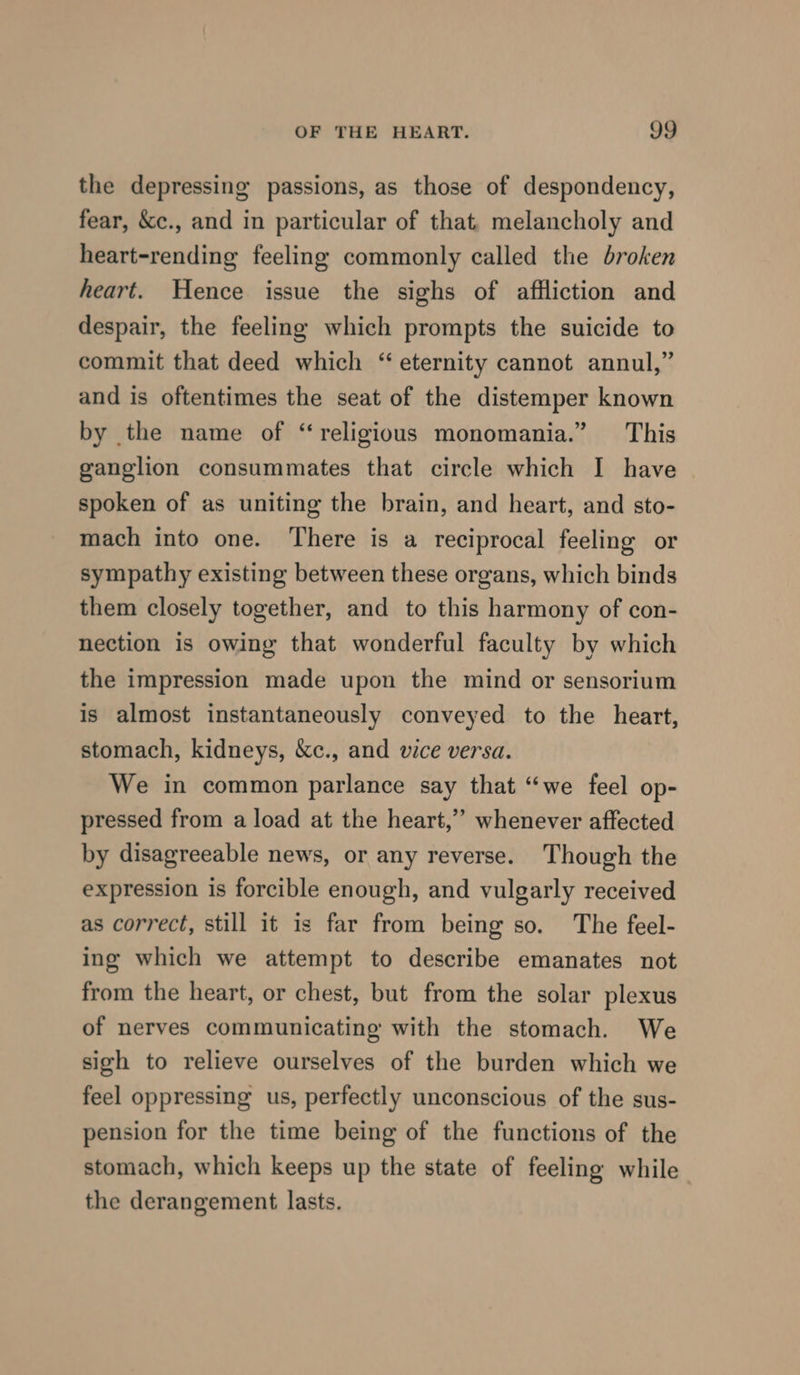 the depressing passions, as those of despondency, fear, &amp;c., and in particular of that, melancholy and heart-rending feeling commonly called the broken heart. Hence issue the sighs of affliction and despair, the feeling which prompts the suicide to commit that deed which “ eternity cannot annul,” and is oftentimes the seat of the distemper known by the name of “religious monomania.” This ganglion consummates that circle which I have spoken of as uniting the brain, and heart, and sto- mach into one. There is a reciprocal feeling or sympathy existing between these organs, which binds them closely together, and to this harmony of con- nection is owing that wonderful faculty by which the impression made upon the mind or sensorium is almost instantaneously conveyed to the heart, stomach, kidneys, &amp;c., and vice versa. We in common parlance say that “we feel op- pressed from a load at the heart,” whenever affected by disagreeable news, or any reverse. Though the expression is forcible enough, and vulgarly received as correct, still it is far from being so. The feel- ing which we attempt to describe emanates not from the heart, or chest, but from the solar plexus of nerves communicating with the stomach. We sigh to relieve ourselves of the burden which we feel oppressing us, perfectly unconscious of the sus- pension for the time being of the functions of the stomach, which keeps up the state of feeling while the derangement lasts.