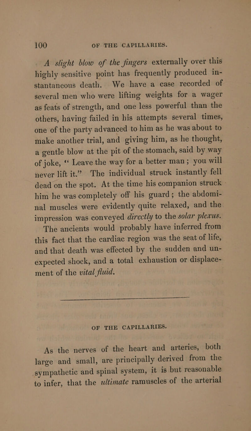 A slight blow of the fingers externally over this highly sensitive point has frequently produced in- stantaneous death. We have a case recorded of several men who were lifting weights for a wager as feats of strength, and one less powerful than the others, having failed in his attempts several times, one of the party advanced to him as he was about to make another trial, and giving him, as he thought, a gentle blow at the pit of the stomach, said by way of joke, ‘‘ Leave the way for a better man; you will never lift it.” The individual struck instantly fell dead on the spot. At the time his companion struck ~ him he was completely off his guard; the abdomi- nal muscles were evidently quite relaxed, and the impression was conveyed directly to the solar plevus. The ancients would probably have inferred from this fact that the cardiac region was the seat of life, and that death was effected by the sudden and un- expected shock, and a total exhaustion or displace- ment of the vital fluid. | OF THE CAPILLARIES. As the nerves of the heart and arteries, both large and small, are principally derived from the sympathetic and spinal system, it is but reasonable to infer, that the ultimate ramuscles of the arterial