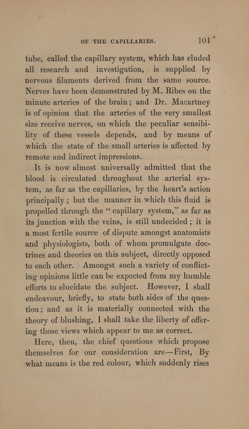 tube, called the capillary system, which has eluded all research and investigation, is supplied by nervous filaments derived from the same source. Nerves have been demonstrated by M. Ribes on the minute arteries of the brain; and Dr. Macartney is of opinion that the arteries of the very smallest size receive nerves, on which the peculiar sensibi- lity of these vessels depends, and by means of which the state of the small arteries is affected by remote and indirect impressions. It is now almost universally admitted that the blood is circulated throughout the arterial sys- tem, as far as the capillaries, by the heart’s action principally ; but the manner in which this fluid is propelled through the “ capillary system,” as far as its junction with the veins, is still undecided ; it is a most fertile source of dispute amongst anatomists and physiologists, both of whom promulgate doc- trines and theories on this subject, directly opposed to each other. Amongst such a variety of conflict- ing opinions little can be expected from my humble efforts to elucidate the subject. However, I shall endeavour, briefly, to state both sides of the ques- tion; and as it is materially connected with the theory of blushing, I shall take the liberty of offer- ing those views which appear to me as correct. Here, then, the chief questions which propose themselves for our consideration are—First, By what means is the red colour, which suddenly rises