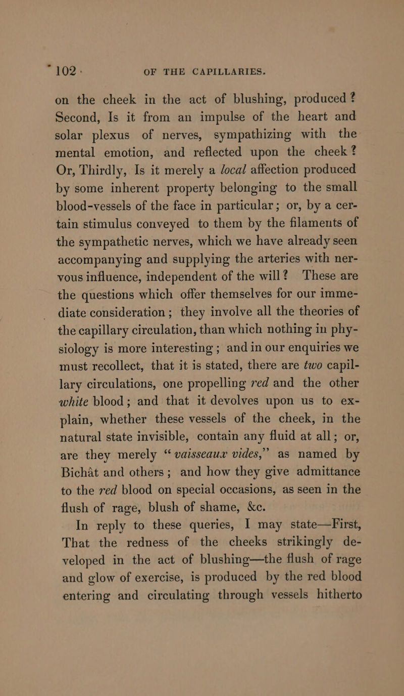 on the cheek in the act of blushing, produced ? Second, Is it from an impulse of the heart and solar plexus of nerves, sympathizing with the mental emotion, and reflected upon the cheek ? Or, Thirdly, Is it merely a /ocal affection produced by some inherent property belonging to the small blood-vessels of the face in particular; or, by a cer- tain stimulus conveyed to them by the filaments of the sympathetic nerves, which we have already seen accompanying and supplying the arteries with ner- vous influence, independent of the will ? These are the questions which offer themselves for our imme- diate consideration ; they involve all the theories of the capillary circulation, than which nothing in phy- siology is more interesting ; and in our enquiries we must recollect, that it is stated, there are two capil- lary circulations, one propelling red and the other white blood; and that it devolves upon us to ex- plain, whether these vessels of the cheek, in the natural state invisible, contain any fluid at all; or, are they merely “ vaisseauxr vides,’ as named by Bichat and others; and how they give admittance to the ved blood on special occasions, as seen in the flush of rage, blush of shame, &amp;c. In reply to these queries, I may state—First, That the redness of the cheeks strikingly de- veloped in the act of blushing—the flush of rage and glow of exercise, is produced by the red blood entering and circulating through vessels hitherto