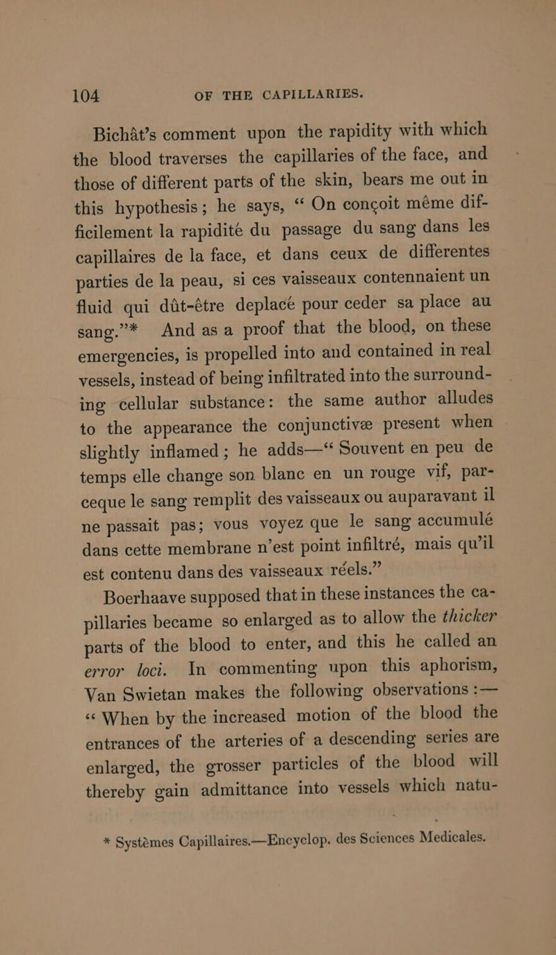 Bichat’s comment upon the rapidity with which the blood traverses the capillaries of the face, and those of different parts of the skin, bears me out in this hypothesis; he says, “ On congoit méme dif- ficilement la rapidite du passage du sang dans les capillaires de la face, et dans ceux de differentes parties de la peau, si ces vaisseaux contennaient un fluid qui diit-étre deplacé pour ceder sa place au sang.”* And asa proof that the blood, on these emergencies, is propelled into and contained in real vessels, instead of being infiltrated into the surround- ing cellular substance: the same author alludes to the appearance the conjunctive present when | slightly inflamed; he adds—‘ Souvent en peu de temps elle change son blanc en un rouge vif, par- ceque le sang remplit des vaisseaux ou auparavant il ne passait pas; vous voyez que le sang accumulé dans cette membrane n’est point infiltré, mais qu’il est contenu dans des vaisseaux réels.” Boerhaave supposed that in these instances the ca- pillaries became so enlarged as to allow the thicker parts of the blood to enter, and this he called an error loci. In commenting upon this aphorism, Van Swietan makes the following observations :— ‘When by the increased motion of the blood the entrances of the arteries of a descending series are enlarged, the grosser particles of the blood will thereby gain admittance into vessels which natu- * Systémes Capillaires.—Encyclop, des Sciences Medicales.