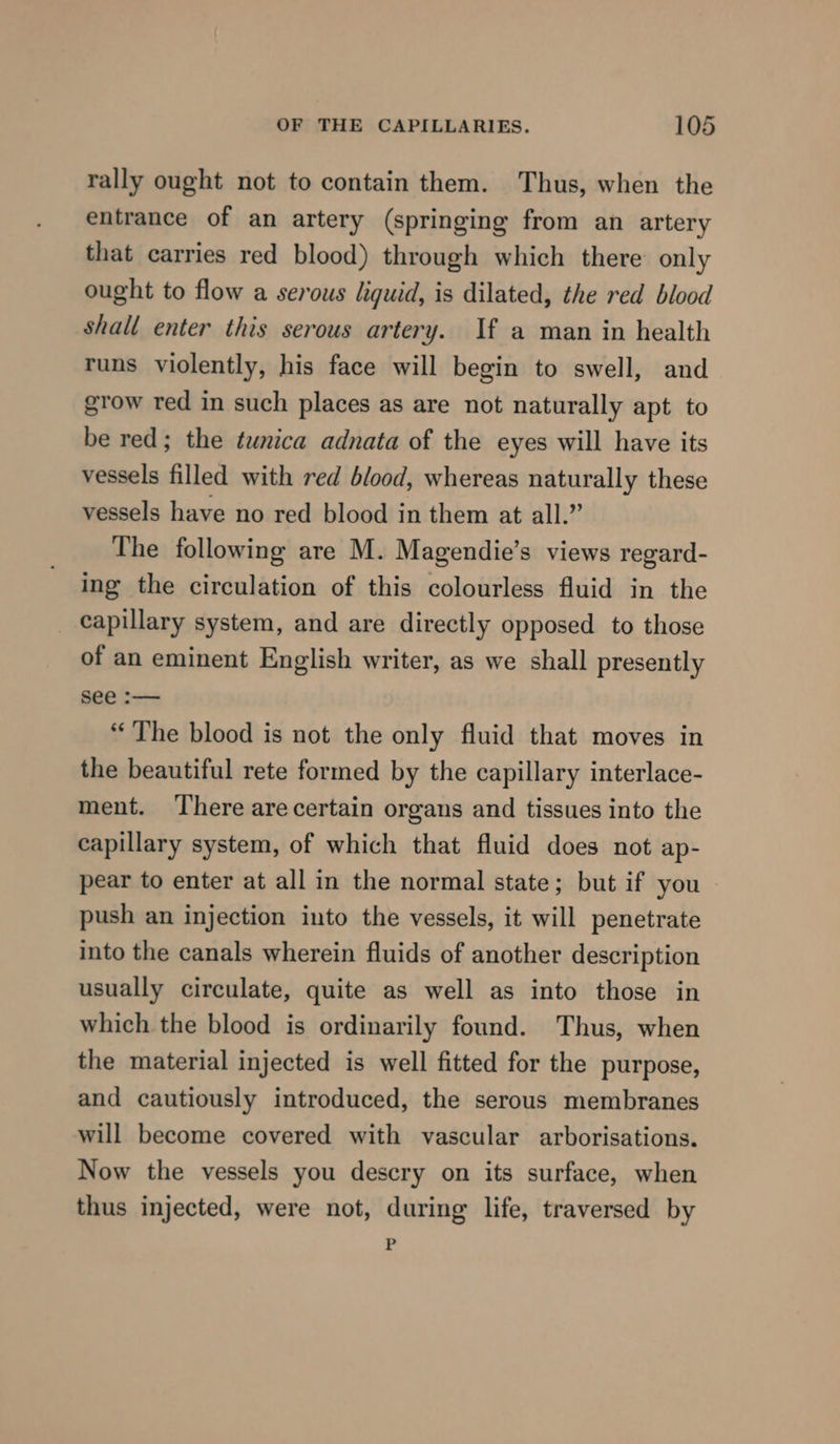 rally ought not to contain them. Thus, when the entrance of an artery (springing from an artery that carries red blood) through which there only ought to flow a serous liquid, is dilated, the red blood shall enter this serous artery. If a man in health runs violently, his face will begin to swell, and grow red in such places as are not naturally apt to be red; the tunica adnata of the eyes will have its vessels filled with red blood, whereas naturally these vessels have no red blood in them at all.” The following are M. Magendie’s views regard- ing the circulation of this colourless fluid in the _ capillary system, and are directly opposed to those of an eminent English writer, as we shall presently see :— “The blood is not the only fluid that moves in the beautiful rete formed by the capillary interlace- ment. ‘There arecertain organs and tissues into the capillary system, of which that fluid does not ap- pear to enter at all in the normal state; but if you » push an injection into the vessels, it will penetrate into the canals wherein fluids of another description usually circulate, quite as well as into those in which the blood is ordinarily found. Thus, when the material injected is well fitted for the purpose, and cautiously introduced, the serous membranes will become covered with vascular arborisations. Now the vessels you descry on its surface, when thus injected, were not, during life, traversed by -