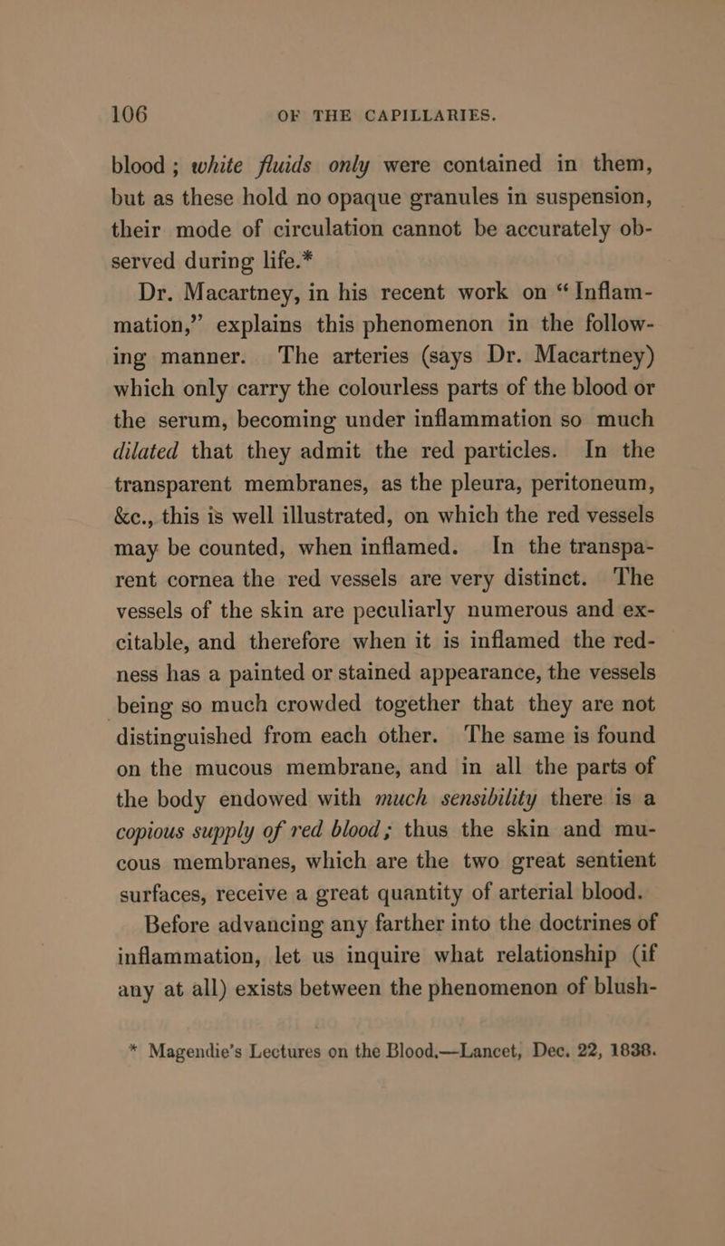 blood ; white fluids only were contained in them, but as these hold no opaque granules in suspension, their mode of circulation cannot be accurately ob- served during life.* Dr. Macartney, in his recent work on “ Inflam- mation,” explains this phenomenon in the follow- ing manner. The arteries (says Dr. Macartney) which only carry the colourless parts of the blood or the serum, becoming under inflammation so much dilated that they admit the red particles. In the transparent membranes, as the pleura, peritoneum, &amp;e., this is well illustrated, on which the red vessels may be counted, when inflamed. In the transpa- rent cornea the red vessels are very distinct. The vessels of the skin are peculiarly numerous and ex- citable, and therefore when it is inflamed the red- ness has a painted or stained appearance, the vessels being so much crowded together that they are not distinguished from each other. The same is found on the mucous membrane, and in all the parts of the body endowed with much sensibility there is a copious supply of red blood; thus the skin and mu- cous membranes, which are the two great sentient surfaces, receive a great quantity of arterial blood. Before advancing any farther into the doctrines of inflammation, let us inquire what relationship (if any at all) exists between the phenomenon of blush- * Magendie’s Lectures on the Blood.—Lancet, Dec. 22, 1838.