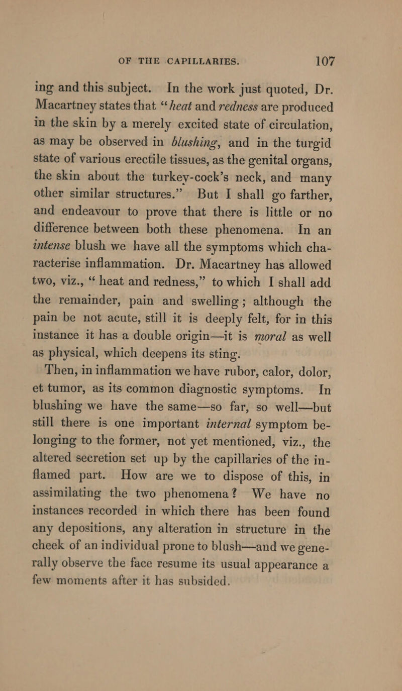 ing and this subject. In the work just quoted, Dr. Macartney states that. “heat and redness are produced in the skin by a merely excited state of circulation, as may be observed in blushing, and in the turgid state of various erectile tissues, as the genital organs, the skin about the turkey-cock’s neck, and many other similar structures.” But I shall go farther, and endeavour to prove that there is little or no difference between both these phenomena. In an intense blush we have all the symptoms which cha- racterise inflammation. Dr. Macartney has allowed two, viz., ‘ heat and redness,” to which I shall add the remainder, pain and swelling; although the pain be not acute, still it is deeply felt, for in this instance it has a double origin—it is moral as well as physical, which deepens its sting. Then, in inflammation we have rubor, calor, dolor, et tumor, as its common diagnostic symptoms. In blushing we have the same—so far, so well—but still there is one important internal symptom be- longing to the former, not yet mentioned, viz., the altered secretion set up by the capillaries of the in- flamed part. How are we to dispose of this, in assimilating the two phenomena? We have no instances recorded in which there has been found any depositions, any alteration in structure in the cheek of an individual prone to blush—and we gene- rally observe the face resume its usual appearance a few moments after it has subsided.