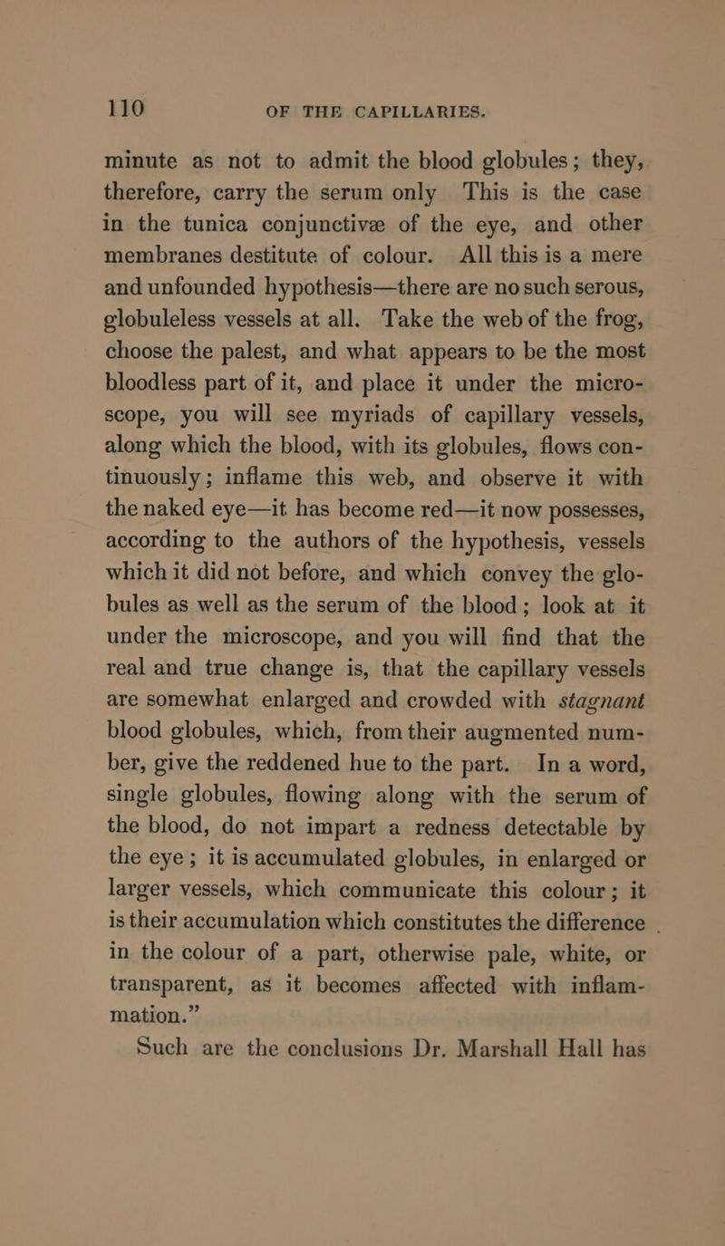 minute as not to admit the blood globules; they, therefore, carry the serum only This is the case in the tunica conjunctive of the eye, and other membranes destitute of colour. All this is a mere and unfounded hypothesis—there are no such serous, elobuleless vessels at all. Take the web of the frog, choose the palest, and what appears to be the most bloodless part of it, and place it under the micro- scope, you will see myriads of capillary vessels, along which the blood, with its globules, flows con- tinuously ; inflame this web, and observe it with the naked eye—it has become red—it now possesses, according to the authors of the hypothesis, vessels which it did not before, and which convey the glo- bules as well as the serum of the blood; look at it under the microscope, and you will find that the real and true change is, that the capillary vessels are somewhat enlarged and crowded with stagnant blood globules, which, from their augmented num- ber, give the reddened hue to the part. In a word, single globules, flowing along with the serum of the blood, do not impart a redness detectable by the eye; it is accumulated globules, in enlarged or larger vessels, which communicate this colour; it is their accumulation which constitutes the difference _ in the colour of a part, otherwise pale, white, or transparent, as it becomes affected with inflam- mation.” Such are the conclusions Dr. Marshall Hall has