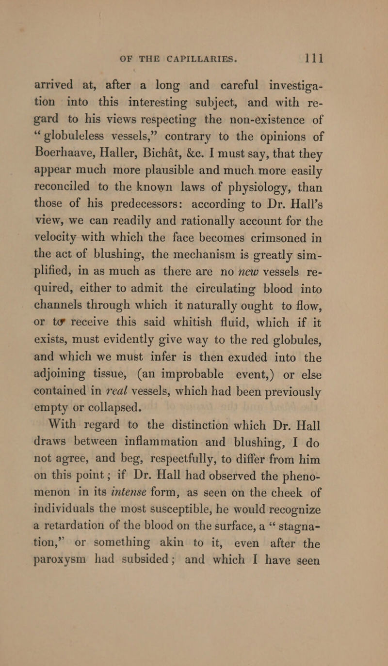 arrived at, after a long and careful investiga- tion into this interesting subject, and with re- gard to his views respecting the non-existence of “globuleless vessels,” contrary to the opinions of Boerhaave, Haller, Bichat, &amp;c. I must say, that they appear much more plausible and much more easily reconciled to the known laws of physiology, than those of his predecessors: according to Dr. Hall’s view, we can readily and rationally account for the velocity with which the face becomes crimsoned in the act of blushing, the mechanism is greatly sim- plified, in as much as there are no new vessels re- quired, either to admit the circulating blood into channels through which it naturally ought to flow, or to’ receive this said whitish fluid, which if it exists, must evidently give way to the red globules, and which we must infer is then exuded into the adjoining tissue, (an improbable event,) or else contained in real vessels, which had been previously empty or collapsed. With regard to the distinction which Dr. Hall draws between inflammation and blushing, I do not agree, and beg, respectfully, to differ from him on this point; if Dr. Hall had observed the pheno- menon in its intense form, as seen on the cheek of individuals the most susceptible, he would recognize a retardation of the blood on the surface, a “ stagna- tion,” or something akin to it, even after the paroxysm had subsided; and which I have seen