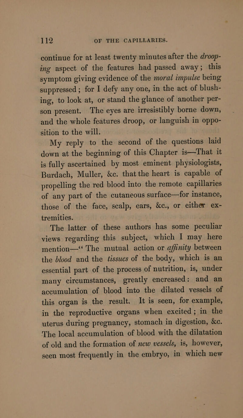 continue for at least twenty minutes after the droop- ing aspect of the features had passed away; this symptom giving evidence of the moral impulse being suppressed ; for I defy any one, in the act of blush- ing, to look at, or stand the glance of another per- son present. The eyes are irresistibly borne down, and the whole features droop, or languish in oppo- sition to the will. My reply to the second of the questions laid down at the beginning of this Chapter is—That it is fully ascertained by most eminent physiologists, Burdach, Muller, &amp;c. that the heart is capable of propelling the red blood into the remote capillaries of any part of the cutaneous surface—for instance, those of the face, scalp, ears, &amp;c., or either ex- tremities. The latter of these authors has some peculiar views regarding this subject, which I may here mention—‘‘ The mutual action or affinity between the blood and the tissues of the body, which is an essential part of the process of nutrition, is, under many circumstances, greatly encreased: and an accumulation of blood into the dilated vessels of this organ is the result. It is seen, for example, in the reproductive organs when excited; in the uterus during pregnancy, stomach in digestion, &amp;c. The local accumulation of blood with the dilatation of old and the formation of new vessels, is, however, seen most frequently in the embryo, in which new