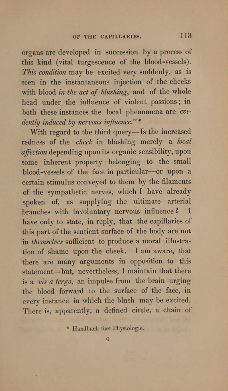 organs are developed in succession by a process of this kind (vital turgescence of the blood-vessels). This condition may be excited very suddenly, as is seen in the instantaneous injection of the cheeks with blood in the act of blushing, and of the whole head under the influence of violent passions; in both these instances the local phenomena are ev- dently induced by nervous influence.” * With regard to the third query—Is the increased redness of the cheek in blushing merely a Jocal affection depending upon its organic sensibility, upon some inherent property belonging to the small blood-vessels of the face in particular—or upon a certain stimulus conveyed to them by the filaments of the sympathetic nerves, which I have already spoken of, as supplying the ultimate arterial branches with involuntary nervous influence? I have only to state, in reply, that the capillaries of this part of the sentient surface of the body are not in themselves sufficient to produce a moral illustra- tion of shame upon the cheek. I am aware, that there are many arguments in opposition to this statement—but, nevertheless, I maintain that there is a vis a tergo, an impulse from the brain urging the blood forward to the surface of the face, in every instance in which the blush may be excited. There is, apparently, a defined circle, a chain of * Handbuch fuer Physiologie. Q