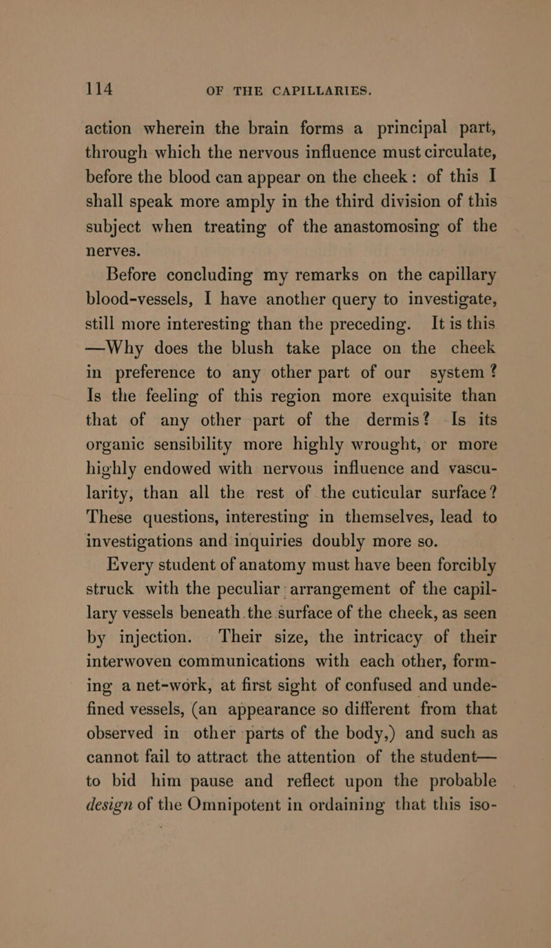 action wherein the brain forms a principal part, through which the nervous influence must circulate, before the blood can appear on the cheek: of this I shall speak more amply in the third division of this subject when treating of the anastomosing of the nerves. Before concluding my remarks on the capillary blood-vessels, 1 have another query to investigate, still more interesting than the preceding. It is this —Why does the blush take place on the cheek in preference to any other part of our system ? Is the feeling of this region more exquisite than that of any other part of the dermis? Is its organic sensibility more highly wrought, or more highly endowed with nervous influence and vascu- larity, than all the rest of the cuticular surface ? These questions, interesting in themselves, lead to investigations and inquiries doubly more so. Every student of anatomy must have been forcibly struck with the peculiar: arrangement of the capil- lary vessels beneath.the surface of the cheek, as seen by injection. Their size, the intricacy of their interwoven communications with each other, form- ing a net-work, at first sight of confused and unde- fined vessels, (an appearance so different from that observed in other parts of the body,) and such as cannot fail to attract the attention of the student— to bid him pause and reflect upon the probable design of the Omnipotent in ordaining that this iso-