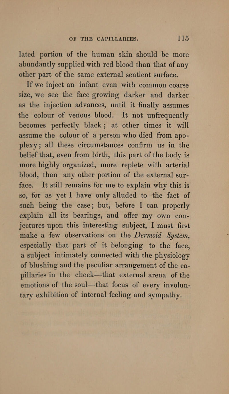 lated portion of the human skin should be more abundantly supplied with red blood than that of any other part of the same external sentient surface. If we inject an infant even with common coarse size, we see the face growing darker and darker as the injection advances, until it finally assumes the colour of venous blood. It not unfrequently becomes perfectly black; at other times it will assume the colour of a person who died from apo- plexy; all these circumstances confirm us in the belief that, even from birth, this part of the body is more highly organized, more replete with arterial blood, than any other portion of the external sur- face. It still remains for me to explain why this is so, for as yet I have only alluded to the fact of such being the case; but, before | can properly explain all its bearings, and offer my own con- jectures upon this interesting subject, I must first make a few observations on the Dermoid System, especially that part of it belonging to the face, a subject intimately connected with the physiology of blushing and the peculiar arrangement of the ca- pillaries in the cheek—that external arena of the emotions of the soul—that focus of every involun- tary exhibition of internal feeling and sympathy.